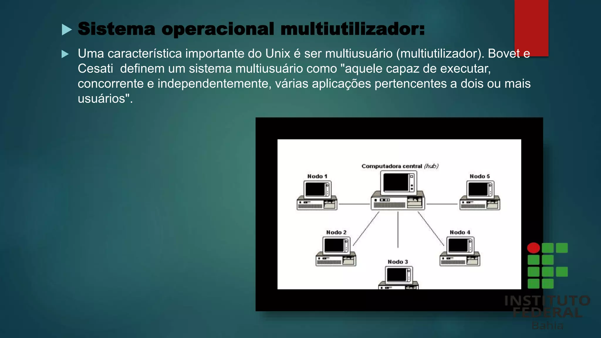  Sistema operacional multiutilizador:
 Uma característica importante do Unix é ser multiusuário (multiutilizador). Bovet e
Cesati definem um sistema multiusuário como "aquele capaz de executar,
concorrente e independentemente, várias aplicações pertencentes a dois ou mais
usuários".
 
