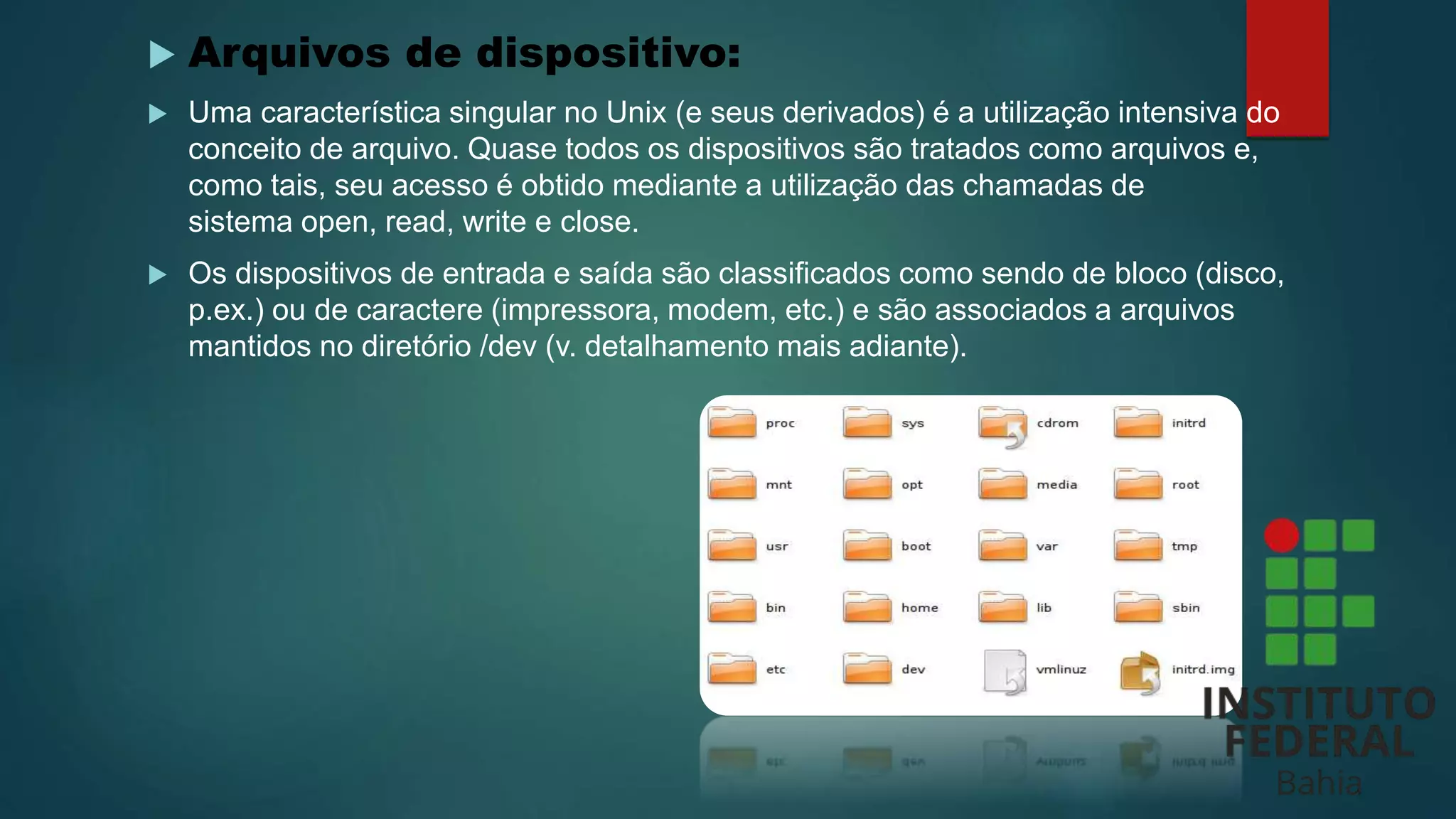  Arquivos de dispositivo:
 Uma característica singular no Unix (e seus derivados) é a utilização intensiva do
conceito de arquivo. Quase todos os dispositivos são tratados como arquivos e,
como tais, seu acesso é obtido mediante a utilização das chamadas de
sistema open, read, write e close.
 Os dispositivos de entrada e saída são classificados como sendo de bloco (disco,
p.ex.) ou de caractere (impressora, modem, etc.) e são associados a arquivos
mantidos no diretório /dev (v. detalhamento mais adiante).
 