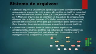 Sistema de arquivos:
 Sistema de arquivos é uma estrutura lógica que possibilita o armazenamento e
recuperação de arquivos. No Unix, arquivos são contidos em diretórios (ou pastas),
os quais são conectados em uma árvore que começa no diretório raiz (designado
por /). Mesmo os arquivos que se encontram em dispositivos de armazenamento
diferentes (discos rígidos, disquetes, CDs, DVDs, sistemas de arquivos em rede)
precisam ser conectados à árvore para que seu conteúdo possa ser acessado.
Cada dispositivo de armazenamento possui a sua própria árvore de diretórios.
 O processo de conectar a árvore de diretórios de um dispositivo de
armazenamento à árvore de diretórios raiz é chamado de "montar dispositivo de
armazenamento" (montagem) e é realizada por meio do comando mount. A
montagem associa o dispositivo a um subdiretório.
 