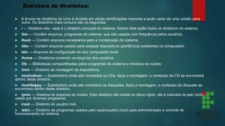 Estrutura de diretórios:
 A árvore de diretórios do Unix é dividida em várias ramificações menores e pode variar de uma versão para
outra. Os diretórios mais comuns são os seguintes:
 / — Diretório raiz - este é o diretório principal do sistema. Dentro dele estão todos os diretórios do sistema.
 /bin — Contém arquivos, programas do sistema, que são usados com frequência pelos usuários.
 /boot — Contém arquivos necessários para a inicialização do sistema.
 /dev — Contém arquivos usados para acessar dispositivos (periféricos) existentes no computador.
 /etc — Arquivos de configuração de seu computador local.
 /home — Diretórios contendo os arquivos dos usuários.
 /lib — Bibliotecas compartilhadas pelos programas do sistema e módulos do núcleo.
 /mnt — Diretório de montagem de dispositivos.
 /mnt/cdrom — Subdiretório onde são montados os CDs. Após a montagem, o conteúdo do CD se encontrará
dentro deste diretório.
 /mnt/floppy — Subdiretório onde são montados os disquetes. Após a montagem, o conteúdo do disquete se
encontrará dentro deste diretório.
 /proc — Sistema de arquivos do núcleo. Este diretório não existe no disco rígido, ele é colocado lá pelo núcleo e
usado por diversos programas.
 /root — Diretório do usuário root.
 /sbin — Diretório de programas usados pelo superusuário (root) para administração e controle do
funcionamento do sistema.
 