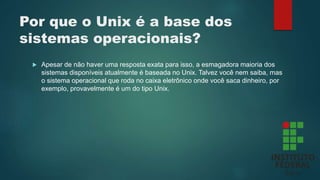 Por que o Unix é a base dos
sistemas operacionais?
 Apesar de não haver uma resposta exata para isso, a esmagadora maioria dos
sistemas disponíveis atualmente é baseada no Unix. Talvez você nem saiba, mas
o sistema operacional que roda no caixa eletrônico onde você saca dinheiro, por
exemplo, provavelmente é um do tipo Unix.
 