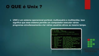 O QUE é Unix ?
 UNIX é um sistema operacional portável, multiusuário e multitarefas. Isso
significa que esse sistema permite um computador executar vários
programas simultaneamente e ter vários usuários ativos ao mesmo tempo.
 