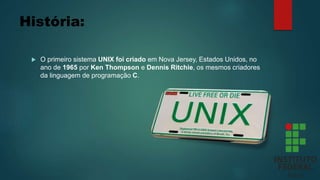 História:
 O primeiro sistema UNIX foi criado em Nova Jersey, Estados Unidos, no
ano de 1965 por Ken Thompson e Dennis Ritchie, os mesmos criadores
da linguagem de programação C.
 