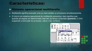 Características:
 Sistema operacional multitarefa:
 Multitarefa significa executar uma ou mais tarefas ou processos simultaneamente.
 O Unix é um sistema operacional de multitarefa preventiva. Isso significa que,
quando se esgota um determinado intervalo de tempo (chamado quantum), o Unix
suspende a execução do processo, salva o seu contexto .
 