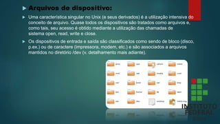  Arquivos de dispositivo:
 Uma característica singular no Unix (e seus derivados) é a utilização intensiva do
conceito de arquivo. Quase todos os dispositivos são tratados como arquivos e,
como tais, seu acesso é obtido mediante a utilização das chamadas de
sistema open, read, write e close.
 Os dispositivos de entrada e saída são classificados como sendo de bloco (disco,
p.ex.) ou de caractere (impressora, modem, etc.) e são associados a arquivos
mantidos no diretório /dev (v. detalhamento mais adiante).
 
