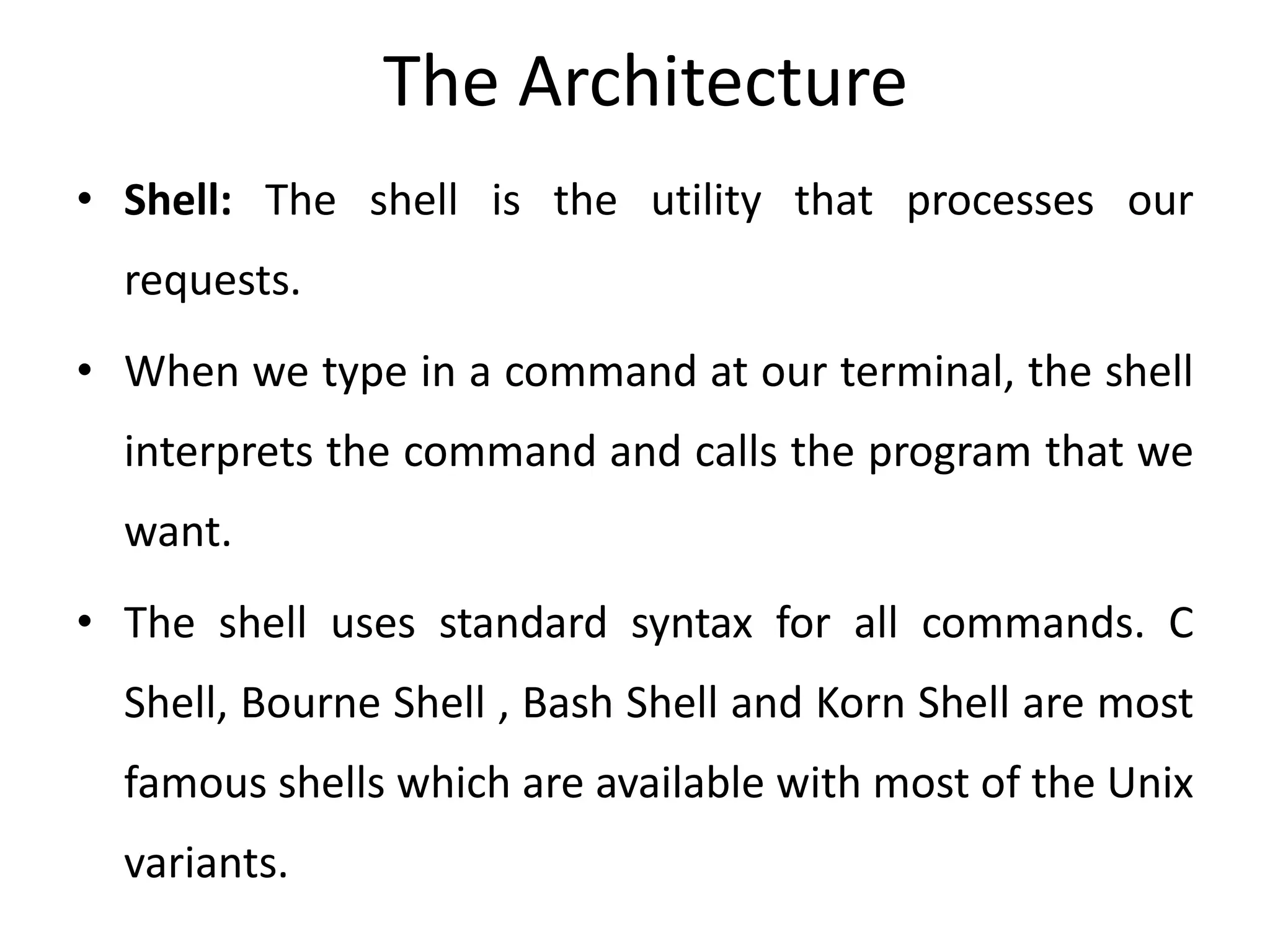 The Architecture
• Shell: The shell is the utility that processes our
requests.
• When we type in a command at our terminal, the shell
interprets the command and calls the program that we
want.
• The shell uses standard syntax for all commands. C
Shell, Bourne Shell , Bash Shell and Korn Shell are most
famous shells which are available with most of the Unix
variants.
 