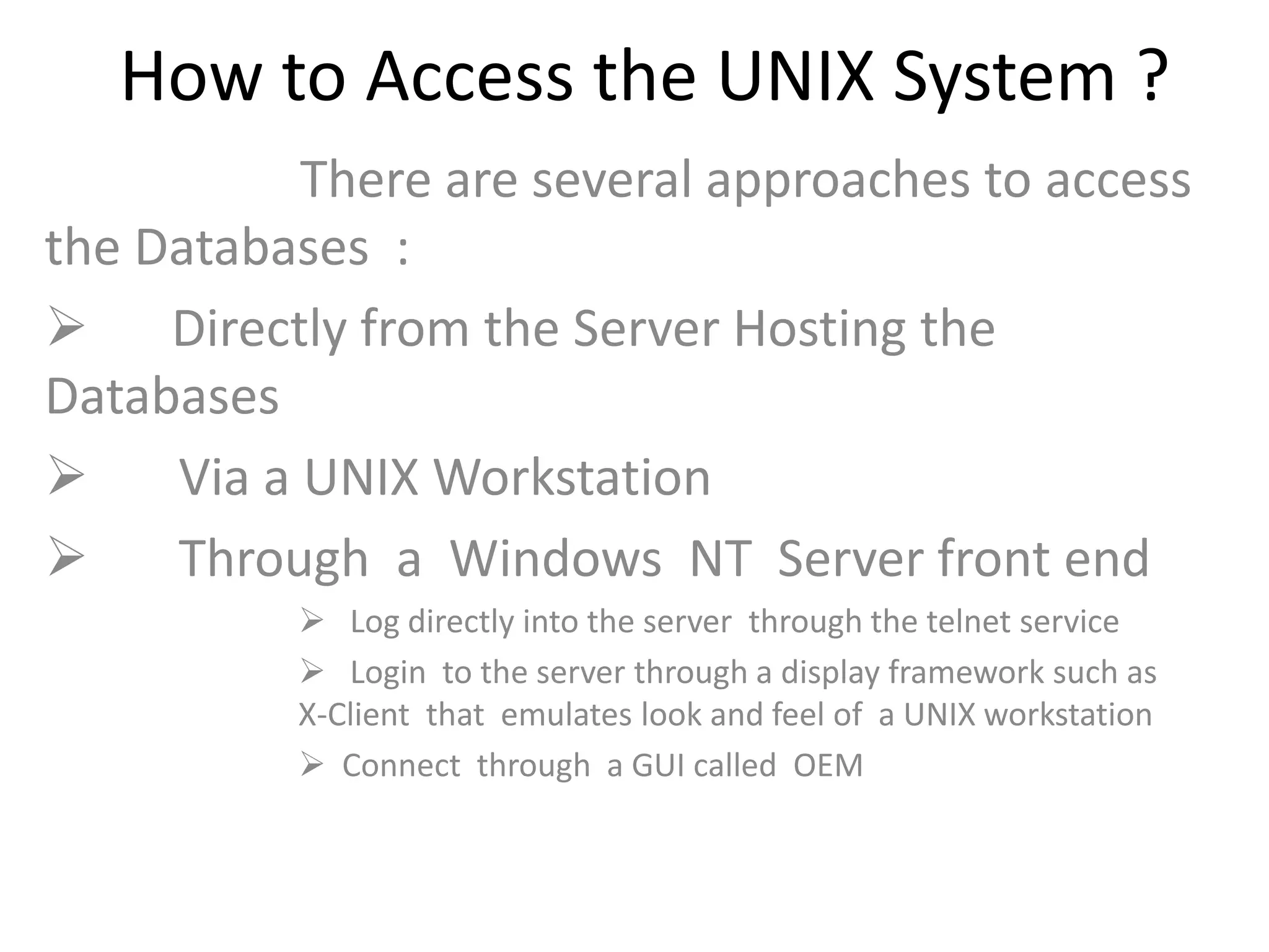 How to Access the UNIX System ?
There are several approaches to access
the Databases :
 Directly from the Server Hosting the
Databases
 Via a UNIX Workstation
 Through a Windows NT Server front end
 Log directly into the server through the telnet service
 Login to the server through a display framework such as
X-Client that emulates look and feel of a UNIX workstation
 Connect through a GUI called OEM
 
