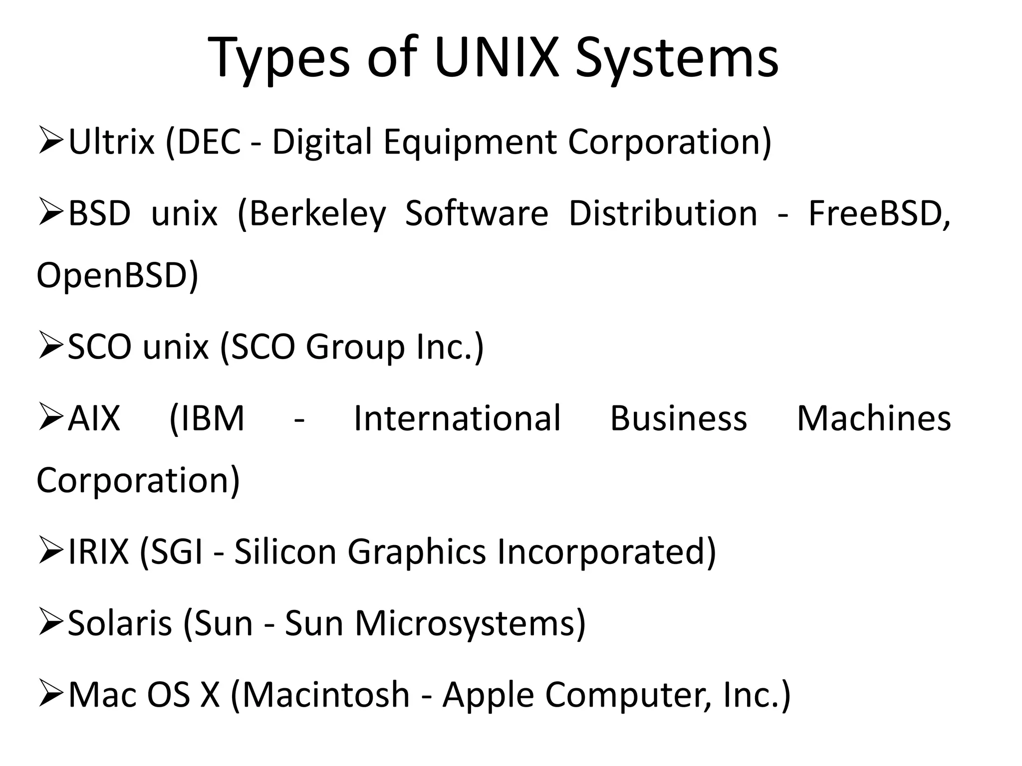 Types of UNIX Systems
Ultrix (DEC - Digital Equipment Corporation)
BSD unix (Berkeley Software Distribution - FreeBSD,
OpenBSD)
SCO unix (SCO Group Inc.)
AIX (IBM - International Business Machines
Corporation)
IRIX (SGI - Silicon Graphics Incorporated)
Solaris (Sun - Sun Microsystems)
Mac OS X (Macintosh - Apple Computer, Inc.)
 