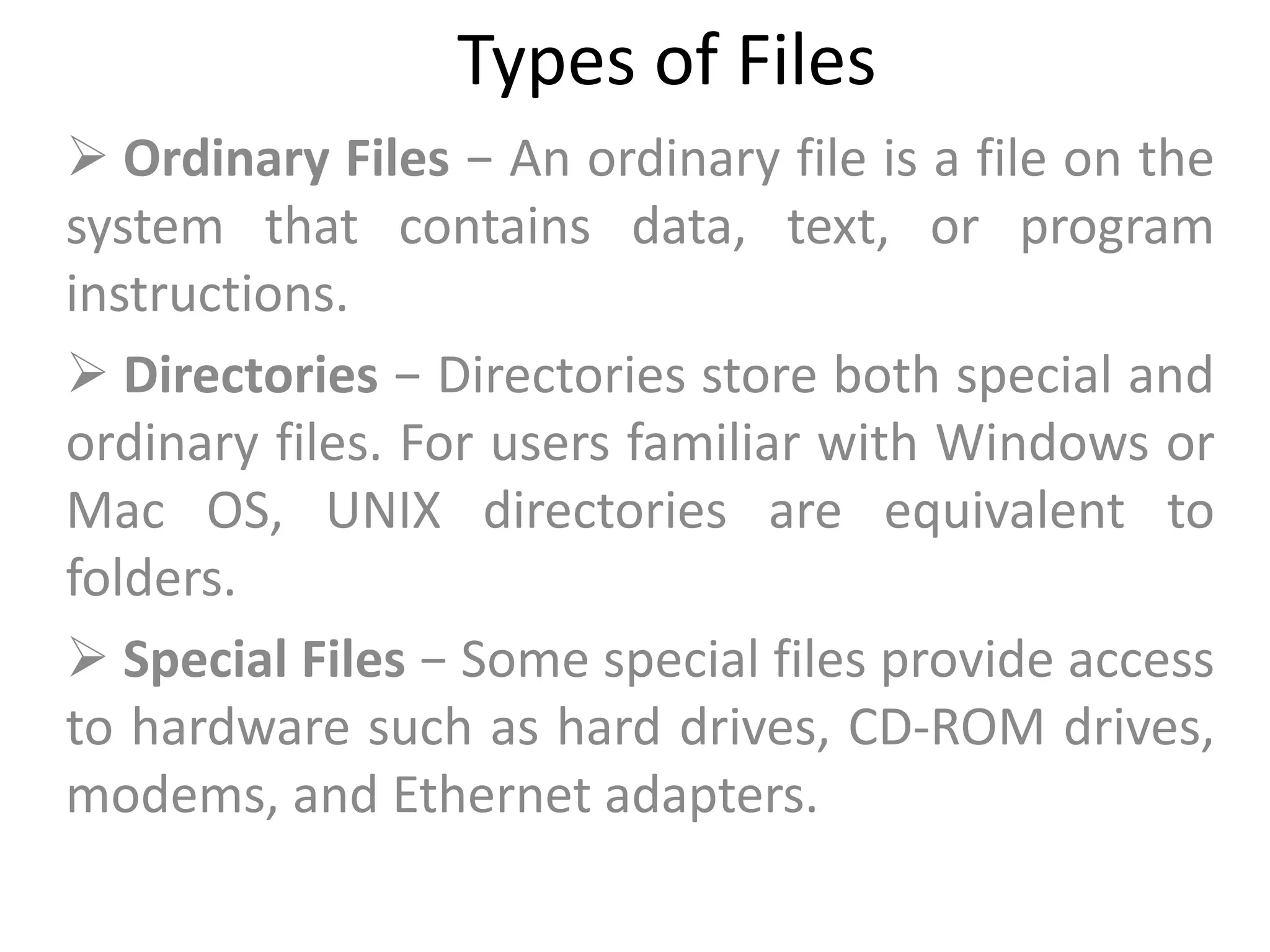 Types of Files
 Ordinary Files − An ordinary file is a file on the
system that contains data, text, or program
instructions.
 Directories − Directories store both special and
ordinary files. For users familiar with Windows or
Mac OS, UNIX directories are equivalent to
folders.
 Special Files − Some special files provide access
to hardware such as hard drives, CD-ROM drives,
modems, and Ethernet adapters.
 