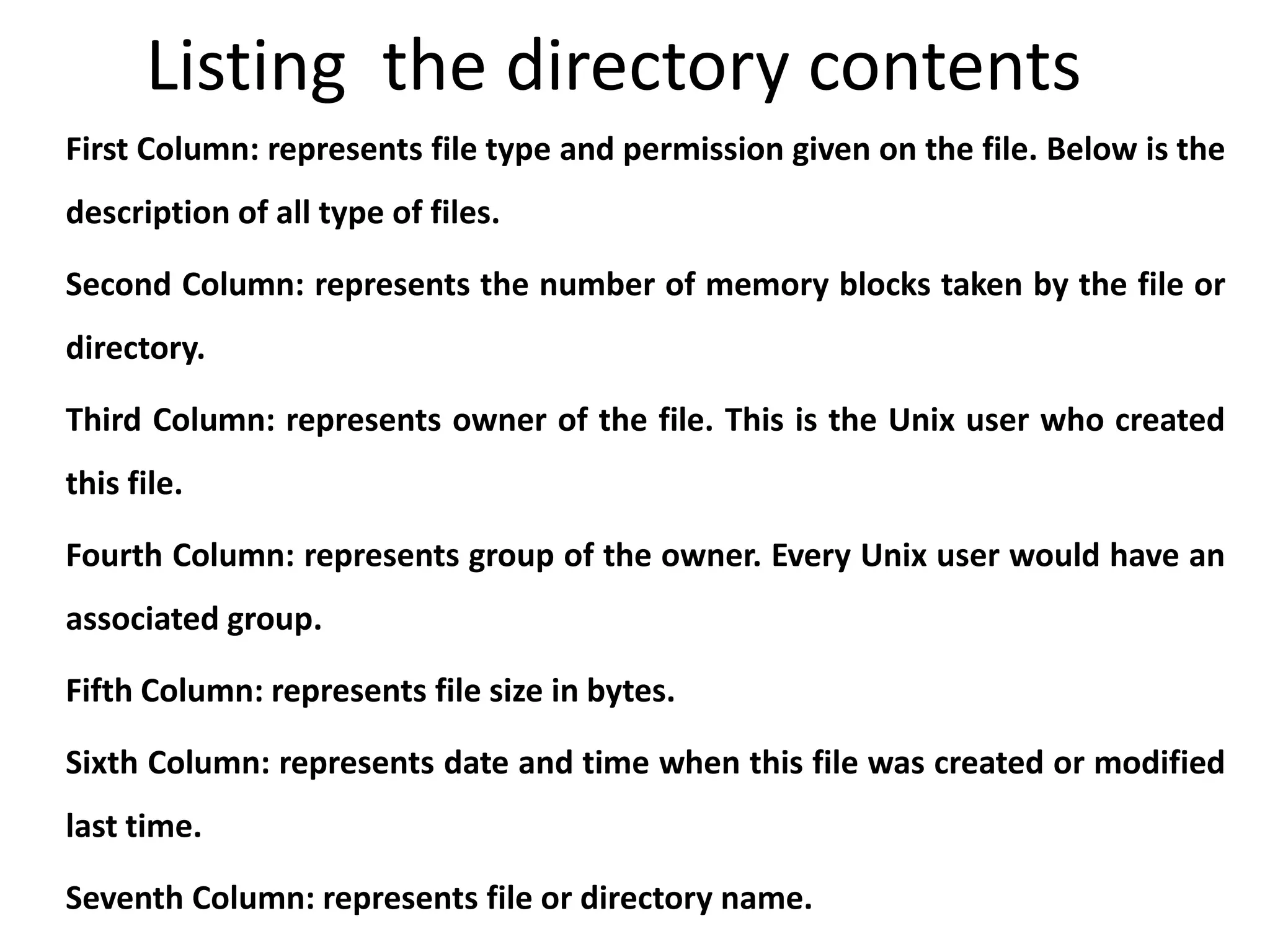 Listing the directory contents
First Column: represents file type and permission given on the file. Below is the
description of all type of files.
Second Column: represents the number of memory blocks taken by the file or
directory.
Third Column: represents owner of the file. This is the Unix user who created
this file.
Fourth Column: represents group of the owner. Every Unix user would have an
associated group.
Fifth Column: represents file size in bytes.
Sixth Column: represents date and time when this file was created or modified
last time.
Seventh Column: represents file or directory name.
 