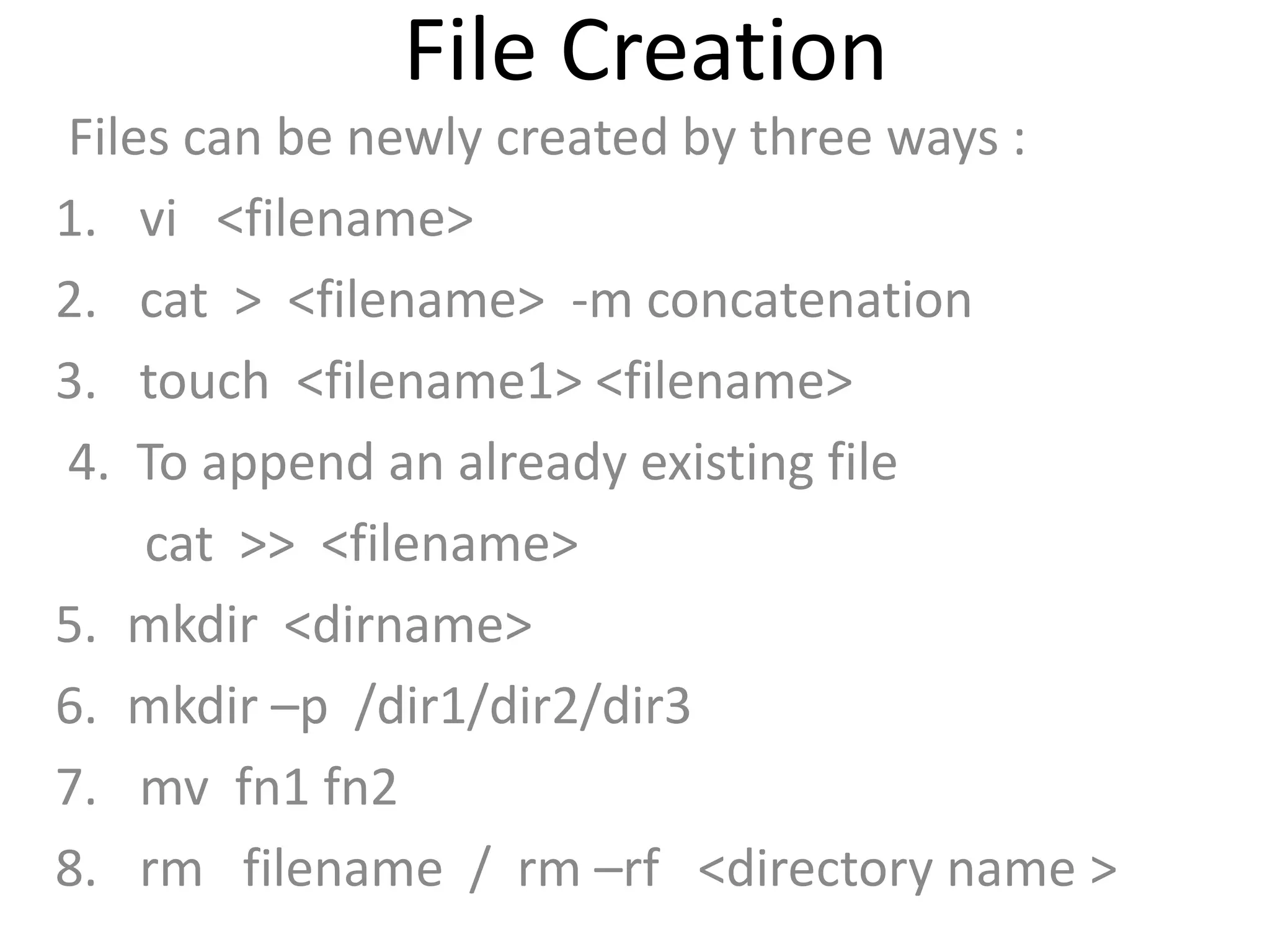 File Creation
Files can be newly created by three ways :
1. vi <filename>
2. cat > <filename> -m concatenation
3. touch <filename1> <filename>
4. To append an already existing file
cat >> <filename>
5. mkdir <dirname>
6. mkdir –p /dir1/dir2/dir3
7. mv fn1 fn2
8. rm filename / rm –rf <directory name >
 