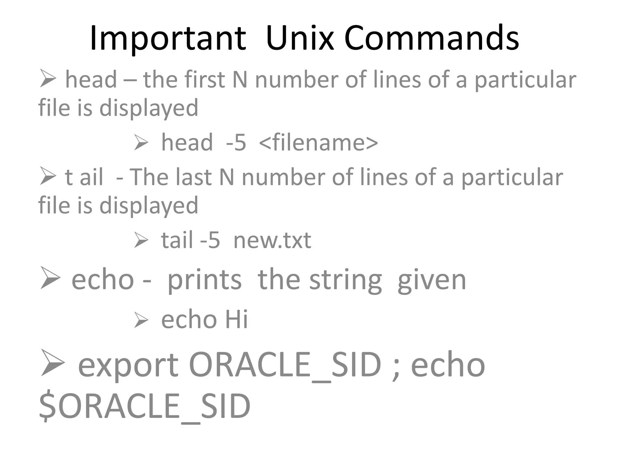 Important Unix Commands
 head – the first N number of lines of a particular
file is displayed
 head -5 <filename>
 t ail - The last N number of lines of a particular
file is displayed
 tail -5 new.txt
 echo - prints the string given
 echo Hi
 export ORACLE_SID ; echo
$ORACLE_SID
 