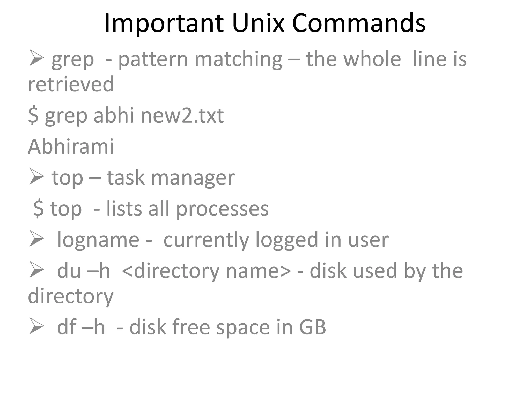 Important Unix Commands
 grep - pattern matching – the whole line is
retrieved
$ grep abhi new2.txt
Abhirami
 top – task manager
$ top - lists all processes
 logname - currently logged in user
 du –h <directory name> - disk used by the
directory
 df –h - disk free space in GB
 
