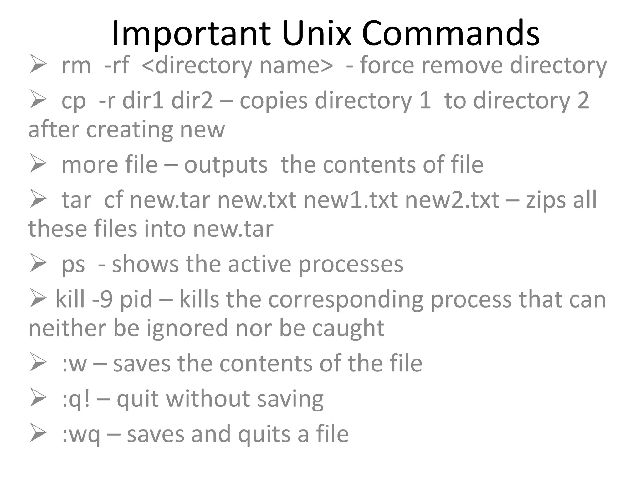 Important Unix Commands
 rm -rf <directory name> - force remove directory
 cp -r dir1 dir2 – copies directory 1 to directory 2
after creating new
 more file – outputs the contents of file
 tar cf new.tar new.txt new1.txt new2.txt – zips all
these files into new.tar
 ps - shows the active processes
 kill -9 pid – kills the corresponding process that can
neither be ignored nor be caught
 :w – saves the contents of the file
 :q! – quit without saving
 :wq – saves and quits a file
 