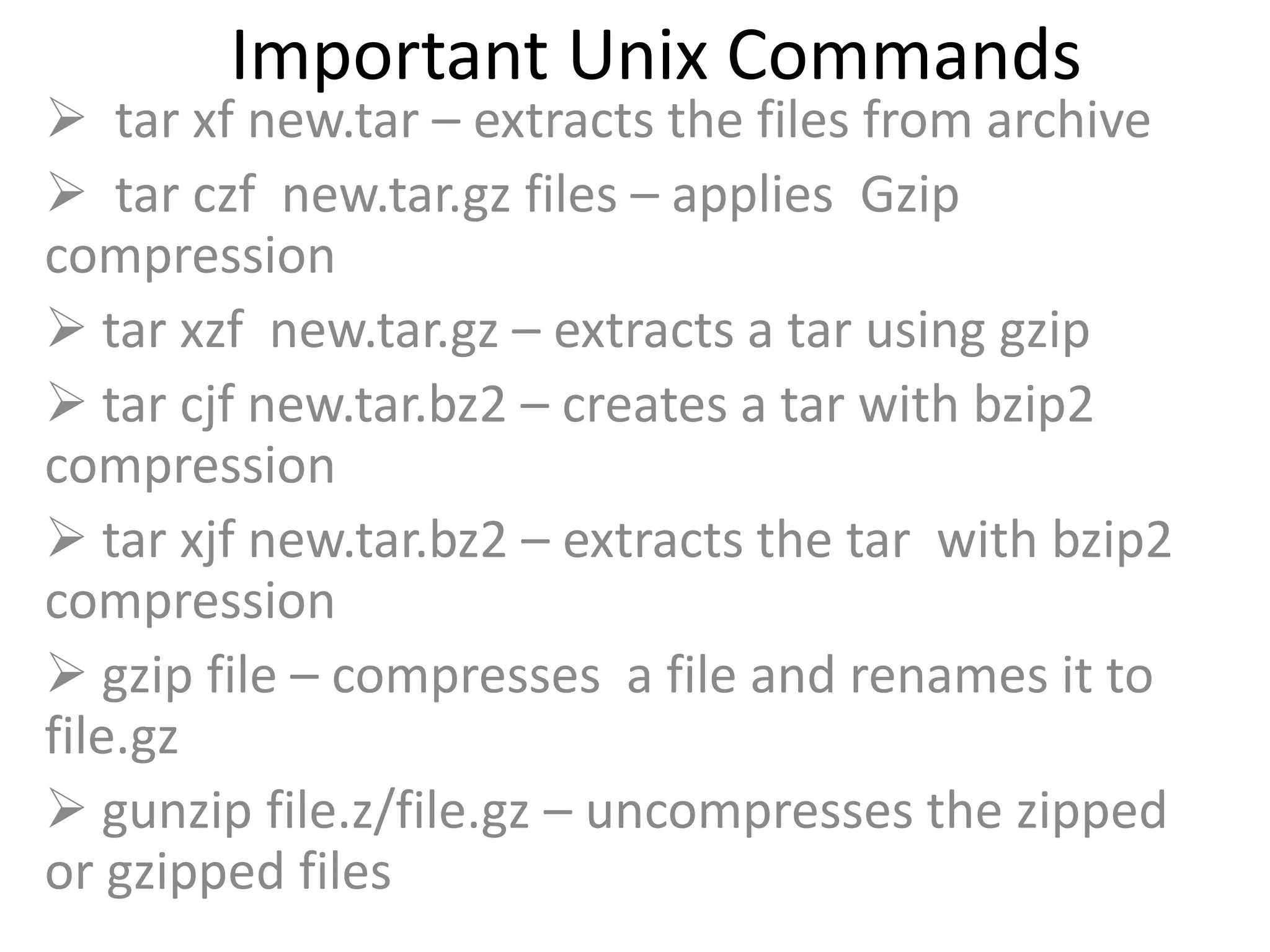 Important Unix Commands
 tar xf new.tar – extracts the files from archive
 tar czf new.tar.gz files – applies Gzip
compression
 tar xzf new.tar.gz – extracts a tar using gzip
 tar cjf new.tar.bz2 – creates a tar with bzip2
compression
 tar xjf new.tar.bz2 – extracts the tar with bzip2
compression
 gzip file – compresses a file and renames it to
file.gz
 gunzip file.z/file.gz – uncompresses the zipped
or gzipped files
 