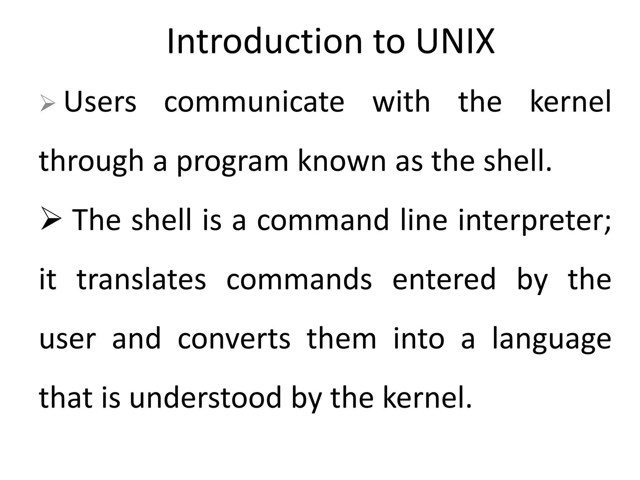 Introduction to UNIX
 Users communicate with the kernel
through a program known as the shell.
 The shell is a command line interpreter;
it translates commands entered by the
user and converts them into a language
that is understood by the kernel.
 