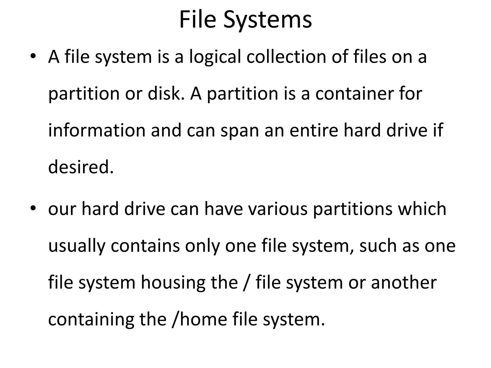 File Systems
• A file system is a logical collection of files on a
partition or disk. A partition is a container for
information and can span an entire hard drive if
desired.
• our hard drive can have various partitions which
usually contains only one file system, such as one
file system housing the / file system or another
containing the /home file system.
 