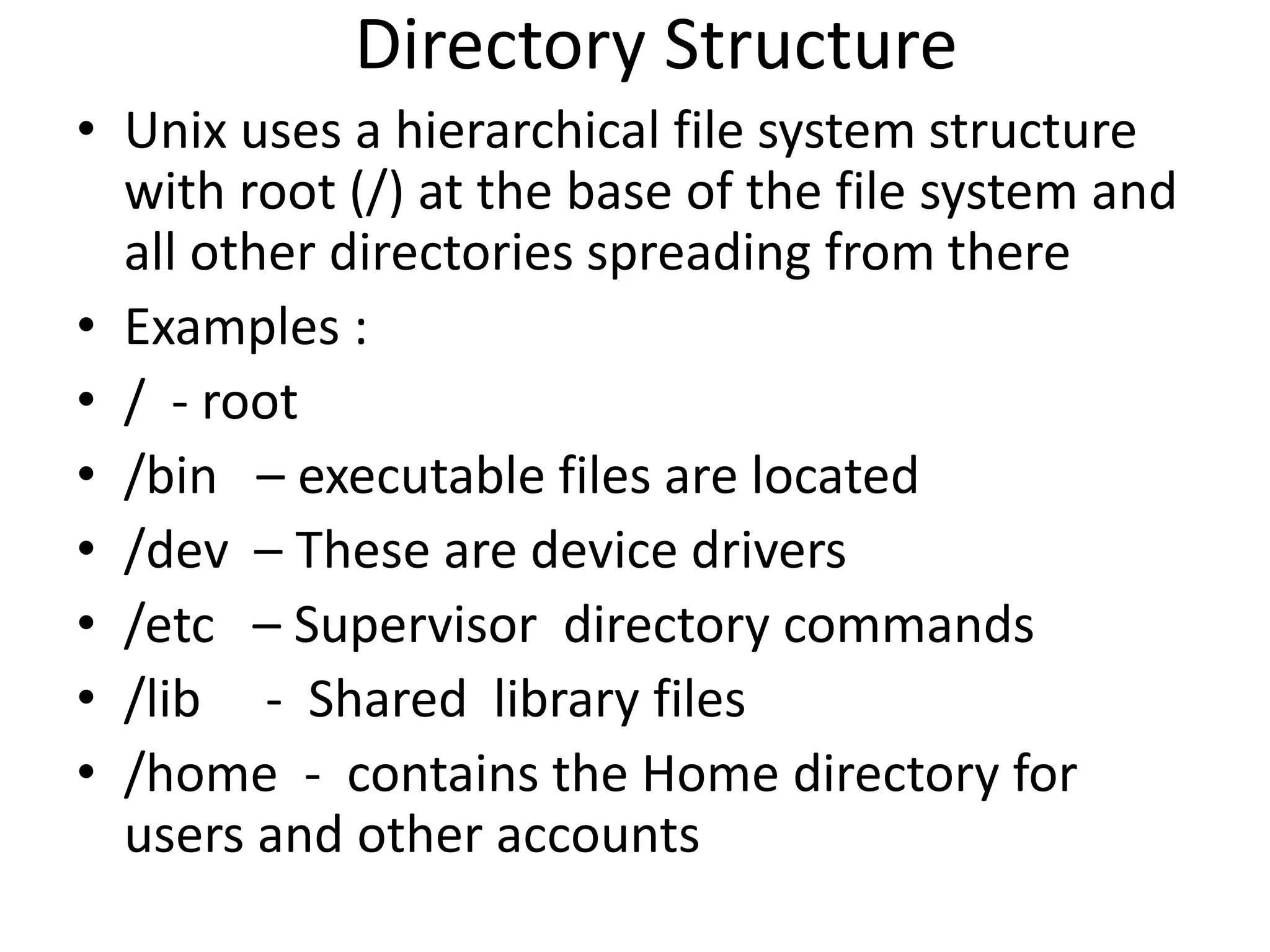 Directory Structure
• Unix uses a hierarchical file system structure
with root (/) at the base of the file system and
all other directories spreading from there
• Examples :
• / - root
• /bin – executable files are located
• /dev – These are device drivers
• /etc – Supervisor directory commands
• /lib - Shared library files
• /home - contains the Home directory for
users and other accounts
 
