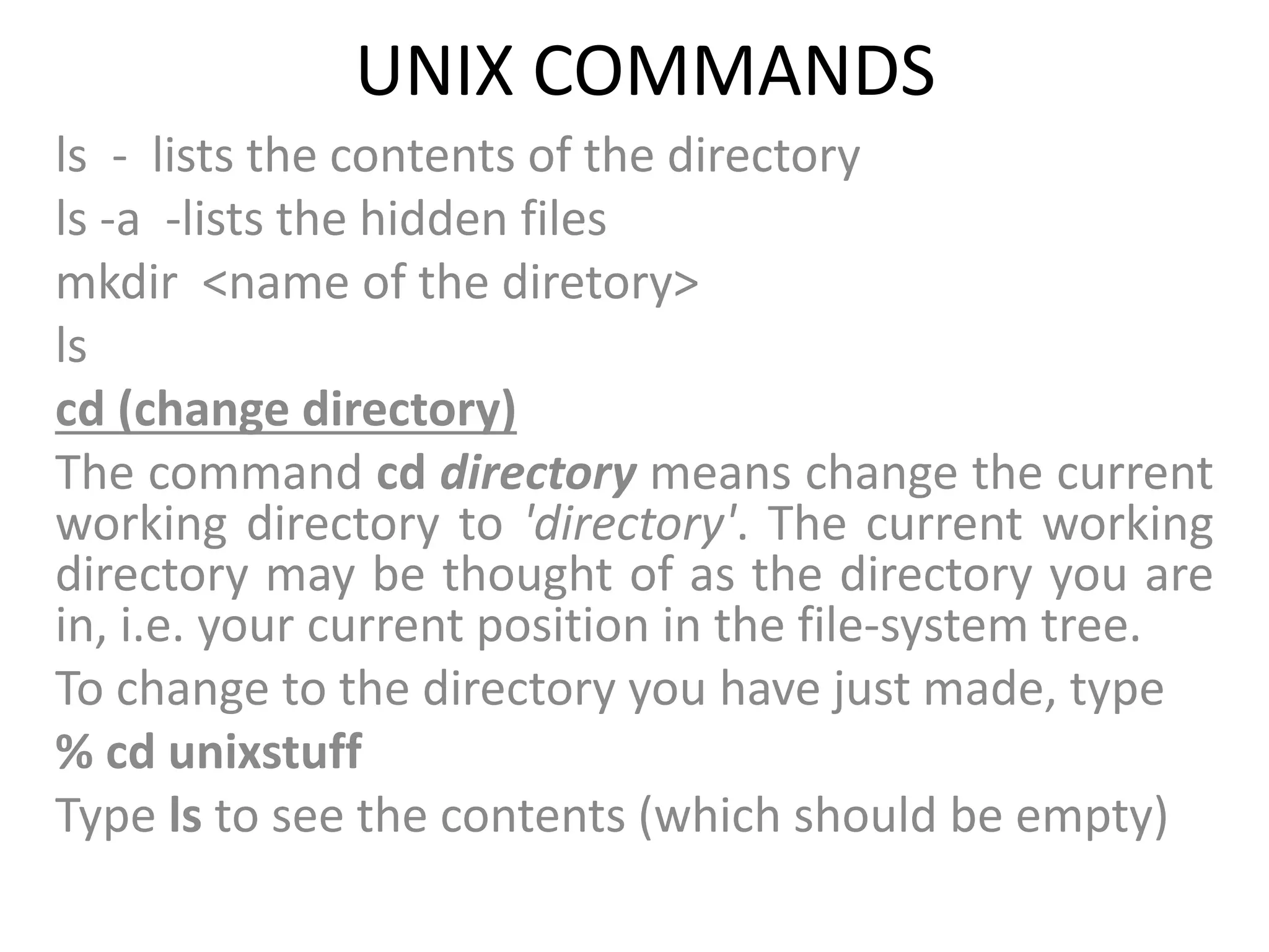 UNIX COMMANDS
ls - lists the contents of the directory
ls -a -lists the hidden files
mkdir <name of the diretory>
ls
cd (change directory)
The command cd directory means change the current
working directory to 'directory'. The current working
directory may be thought of as the directory you are
in, i.e. your current position in the file-system tree.
To change to the directory you have just made, type
% cd unixstuff
Type ls to see the contents (which should be empty)
 