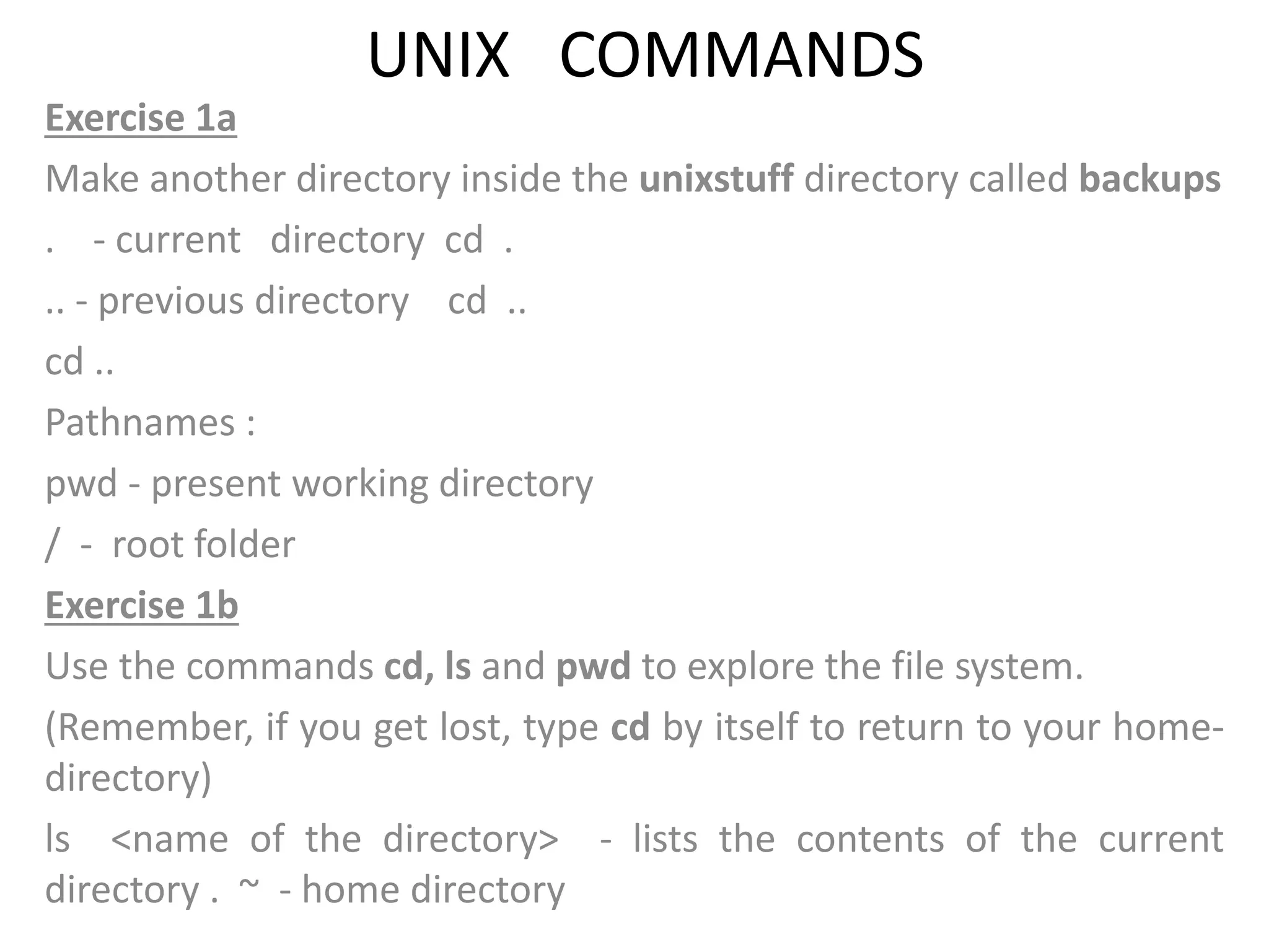 UNIX COMMANDS
Exercise 1a
Make another directory inside the unixstuff directory called backups
. - current directory cd .
.. - previous directory cd ..
cd ..
Pathnames :
pwd - present working directory
/ - root folder
Exercise 1b
Use the commands cd, ls and pwd to explore the file system.
(Remember, if you get lost, type cd by itself to return to your home-
directory)
ls <name of the directory> - lists the contents of the current
directory . ~ - home directory
 
