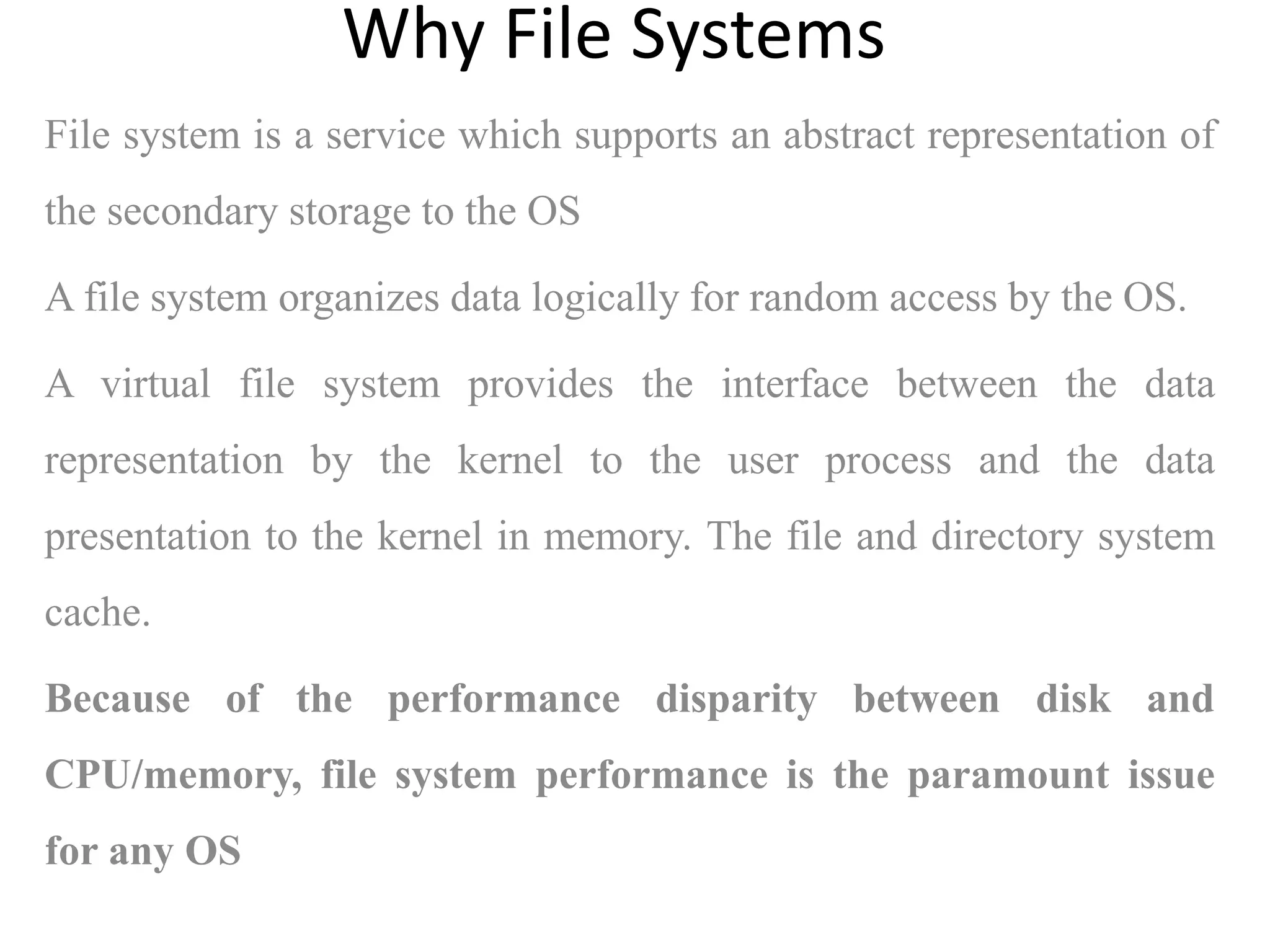 File system is a service which supports an abstract representation of
the secondary storage to the OS
A file system organizes data logically for random access by the OS.
A virtual file system provides the interface between the data
representation by the kernel to the user process and the data
presentation to the kernel in memory. The file and directory system
cache.
Because of the performance disparity between disk and
CPU/memory, file system performance is the paramount issue
for any OS
Why File Systems
 