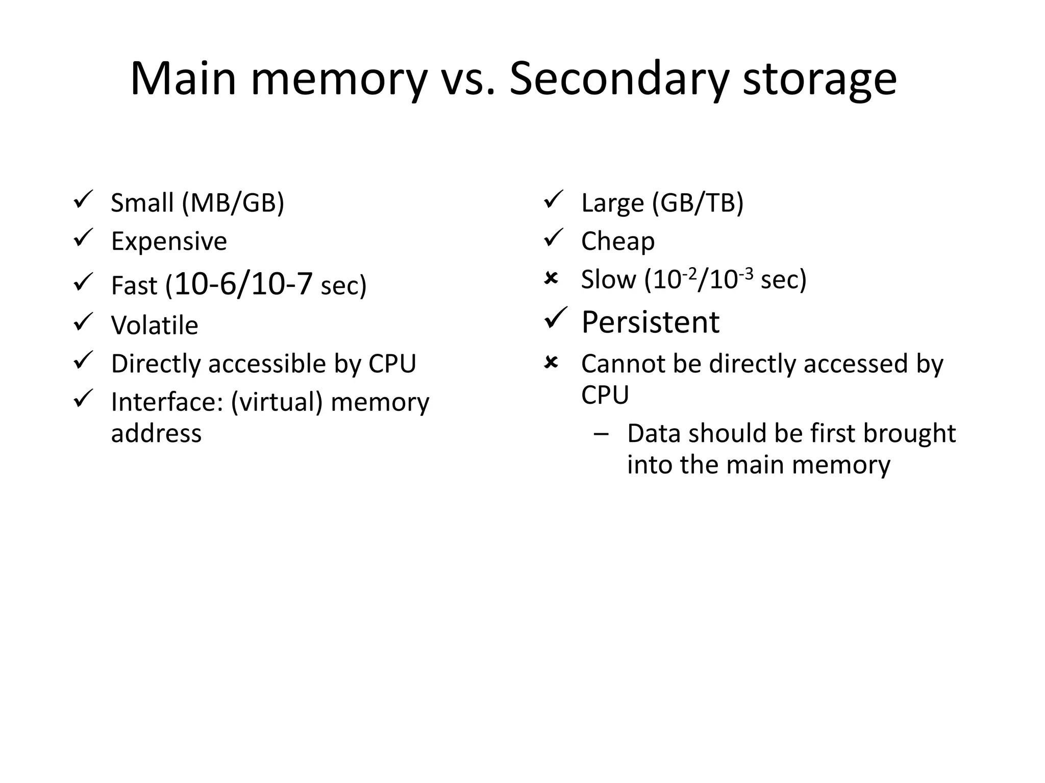 Main memory vs. Secondary storage
 Small (MB/GB)
 Expensive
 Fast (10-6/10-7 sec)
 Volatile
 Directly accessible by CPU
 Interface: (virtual) memory
address
 Large (GB/TB)
 Cheap
 Slow (10-2/10-3 sec)
 Persistent
 Cannot be directly accessed by
CPU
– Data should be first brought
into the main memory
 