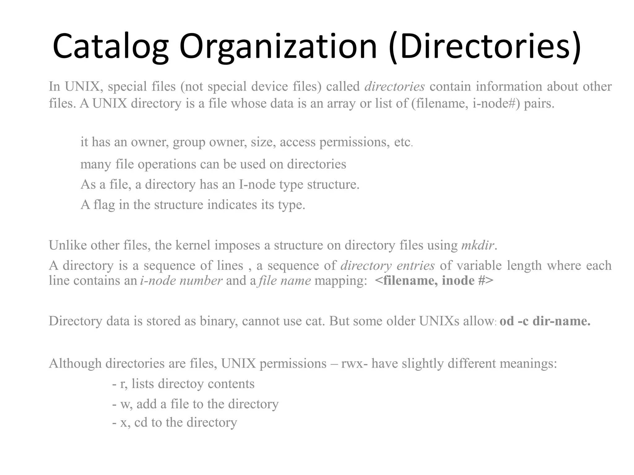 Catalog Organization (Directories)
In UNIX, special files (not special device files) called directories contain information about other
files. A UNIX directory is a file whose data is an array or list of (filename, i-node#) pairs.
it has an owner, group owner, size, access permissions, etc.
many file operations can be used on directories
As a file, a directory has an I-node type structure.
A flag in the structure indicates its type.
Unlike other files, the kernel imposes a structure on directory files using mkdir.
A directory is a sequence of lines , a sequence of directory entries of variable length where each
line contains an i-node number and a file name mapping: <filename, inode #>
Directory data is stored as binary, cannot use cat. But some older UNIXs allow: od -c dir-name.
Although directories are files, UNIX permissions – rwx- have slightly different meanings:
- r, lists directoy contents
- w, add a file to the directory
- x, cd to the directory
 