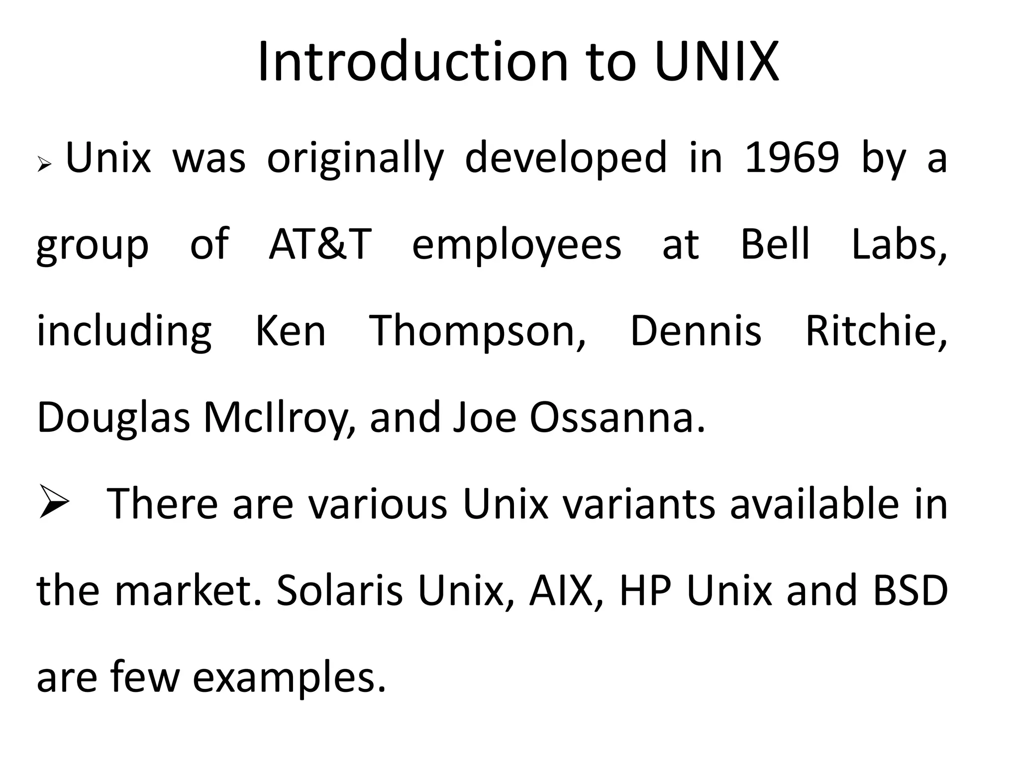 Introduction to UNIX
 Unix was originally developed in 1969 by a
group of AT&T employees at Bell Labs,
including Ken Thompson, Dennis Ritchie,
Douglas McIlroy, and Joe Ossanna.
 There are various Unix variants available in
the market. Solaris Unix, AIX, HP Unix and BSD
are few examples.
 