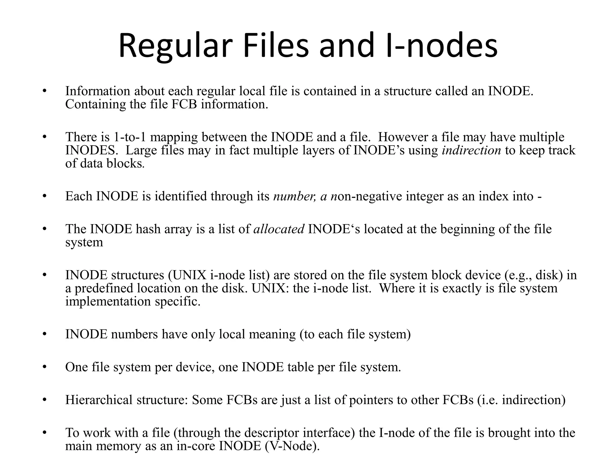 Regular Files and I-nodes
• Information about each regular local file is contained in a structure called an INODE.
Containing the file FCB information.
• There is 1-to-1 mapping between the INODE and a file. However a file may have multiple
INODES. Large files may in fact multiple layers of INODE’s using indirection to keep track
of data blocks.
• Each INODE is identified through its number, a non-negative integer as an index into -
• The INODE hash array is a list of allocated INODE‘s located at the beginning of the file
system
• INODE structures (UNIX i-node list) are stored on the file system block device (e.g., disk) in
a predefined location on the disk. UNIX: the i-node list. Where it is exactly is file system
implementation specific.
• INODE numbers have only local meaning (to each file system)
• One file system per device, one INODE table per file system.
• Hierarchical structure: Some FCBs are just a list of pointers to other FCBs (i.e. indirection)
• To work with a file (through the descriptor interface) the I-node of the file is brought into the
main memory as an in-core INODE (V-Node).
 