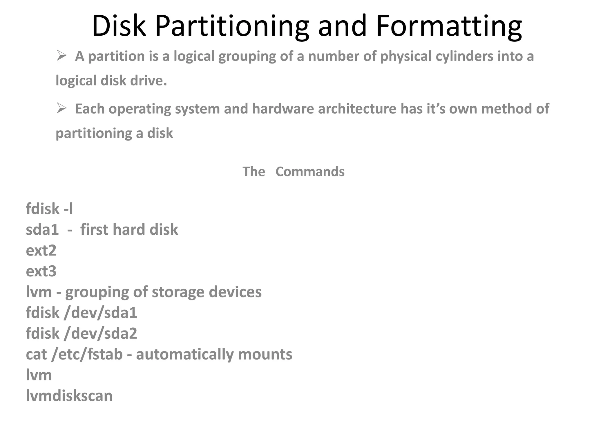 Disk Partitioning and Formatting
 A partition is a logical grouping of a number of physical cylinders into a
logical disk drive.
 Each operating system and hardware architecture has it’s own method of
partitioning a disk
The Commands
fdisk -l
sda1 - first hard disk
ext2
ext3
lvm - grouping of storage devices
fdisk /dev/sda1
fdisk /dev/sda2
cat /etc/fstab - automatically mounts
lvm
lvmdiskscan
 