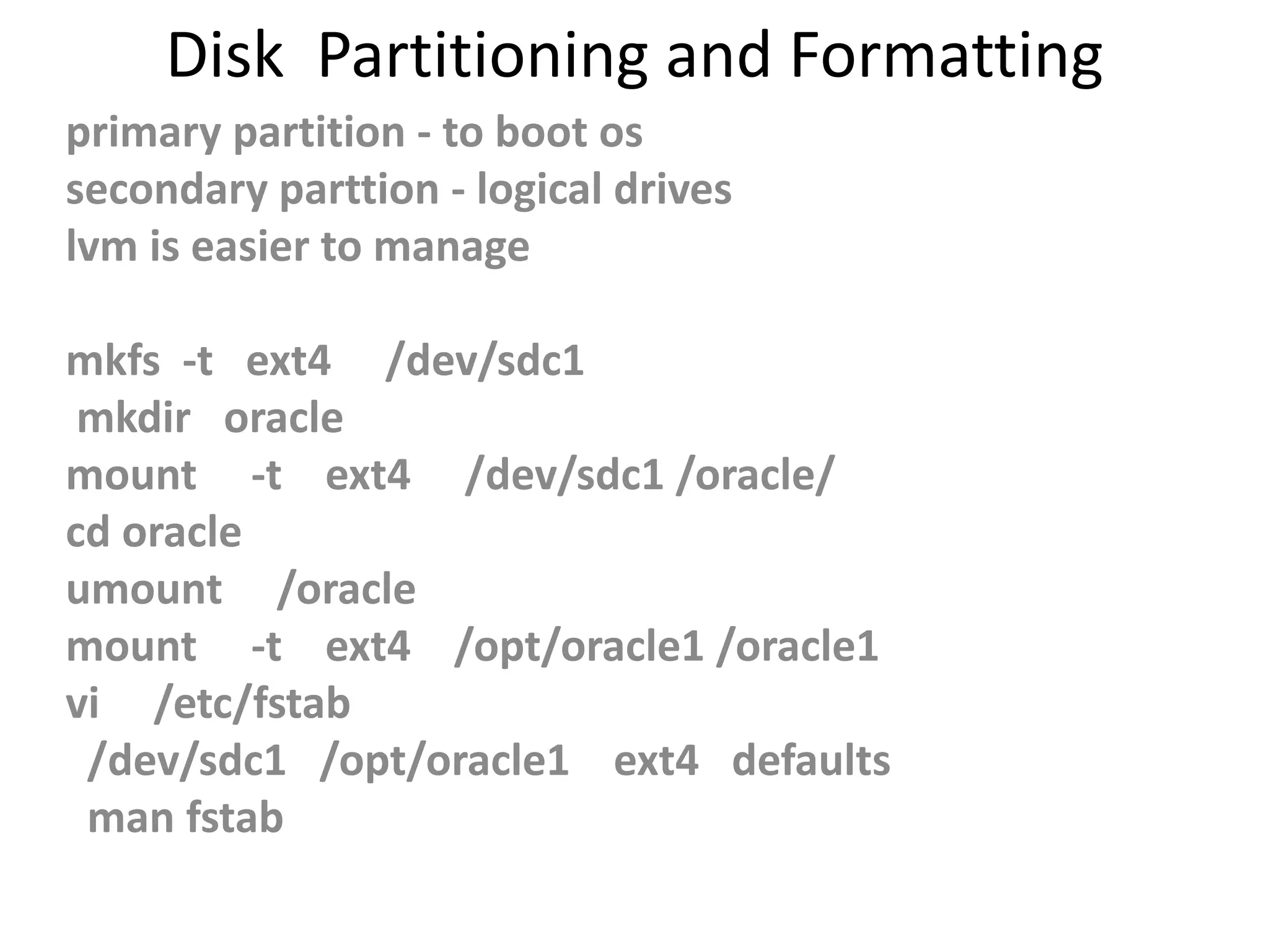 Disk Partitioning and Formatting
primary partition - to boot os
secondary parttion - logical drives
lvm is easier to manage
mkfs -t ext4 /dev/sdc1
mkdir oracle
mount -t ext4 /dev/sdc1 /oracle/
cd oracle
umount /oracle
mount -t ext4 /opt/oracle1 /oracle1
vi /etc/fstab
/dev/sdc1 /opt/oracle1 ext4 defaults
man fstab
 