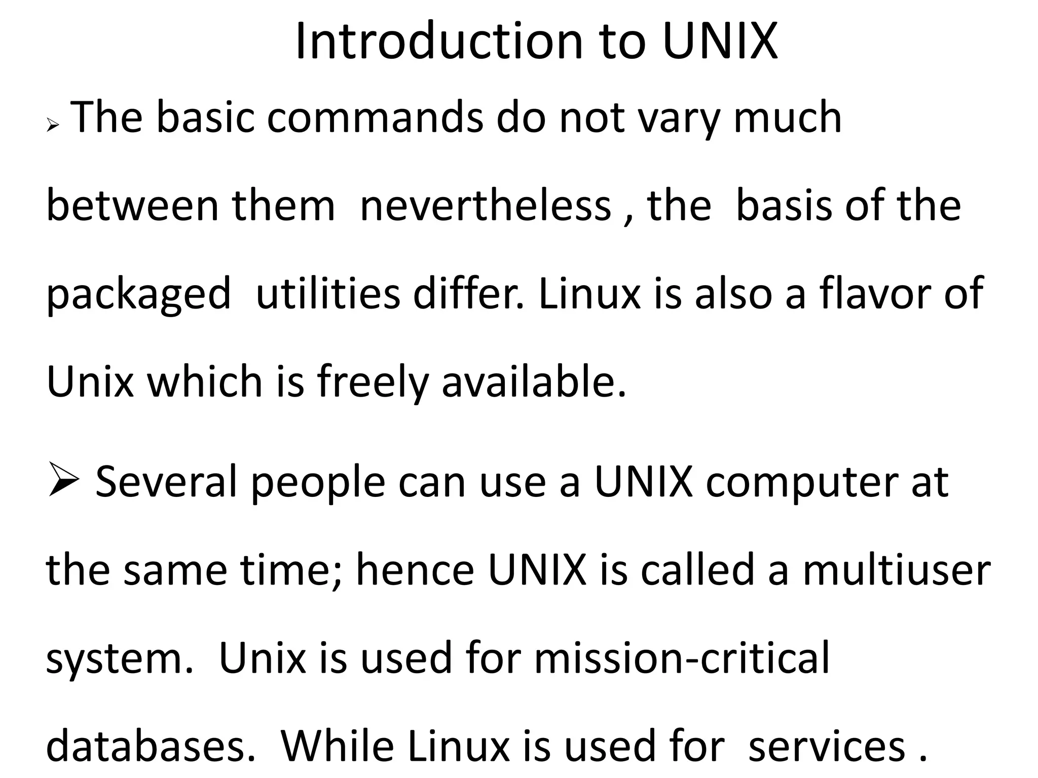 Introduction to UNIX
 The basic commands do not vary much
between them nevertheless , the basis of the
packaged utilities differ. Linux is also a flavor of
Unix which is freely available.
 Several people can use a UNIX computer at
the same time; hence UNIX is called a multiuser
system. Unix is used for mission-critical
databases. While Linux is used for services .
 