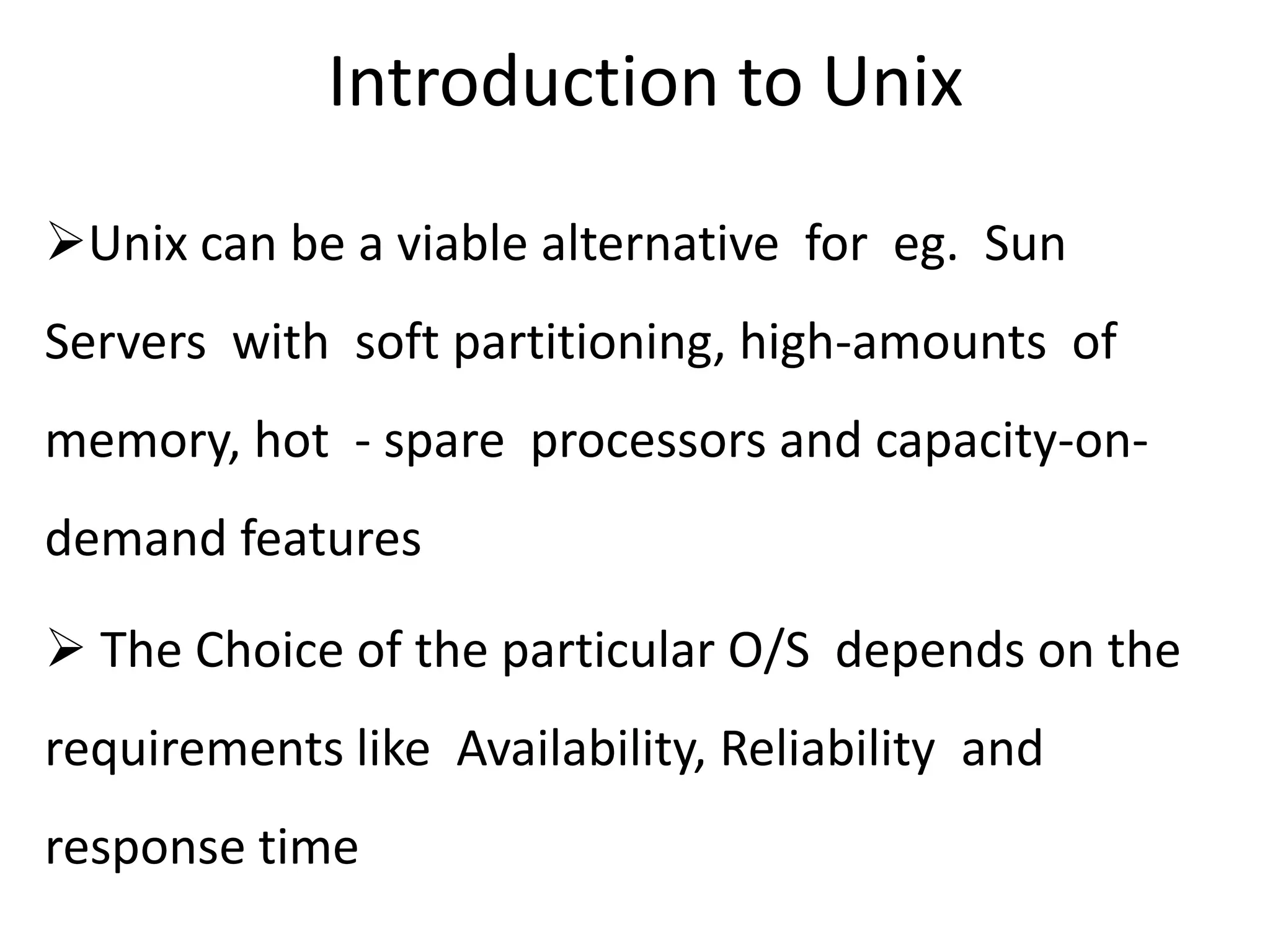 Introduction to Unix
Unix can be a viable alternative for eg. Sun
Servers with soft partitioning, high-amounts of
memory, hot - spare processors and capacity-on-
demand features
 The Choice of the particular O/S depends on the
requirements like Availability, Reliability and
response time
 