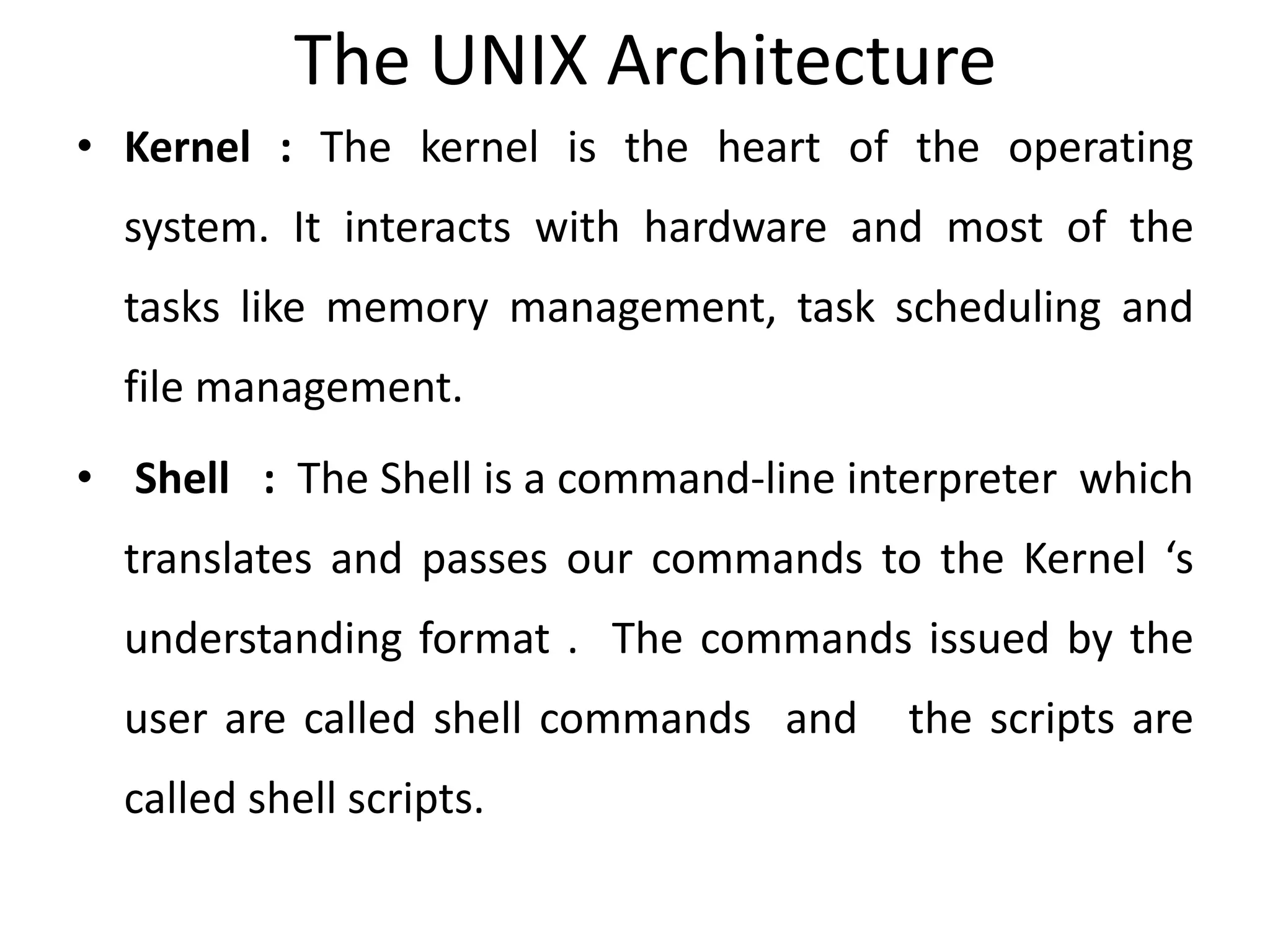 The UNIX Architecture
• Kernel : The kernel is the heart of the operating
system. It interacts with hardware and most of the
tasks like memory management, task scheduling and
file management.
• Shell : The Shell is a command-line interpreter which
translates and passes our commands to the Kernel ‘s
understanding format . The commands issued by the
user are called shell commands and the scripts are
called shell scripts.
 