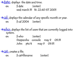 date: displays the date and time.
ex: $ date [enter]
wed march 31 16: 22:40 IST 2005
cal: displays the calendar of any specific month or year.
ex: $ cal 2004 [enter]
who: displays the list of users that are currently logged into
system.
ex: $ who [enter]
Deepanshu console may 9 09:31
John pts/4 may 9 09:31
cat: creates a file.
ex: $ cat>filename [enter]
 