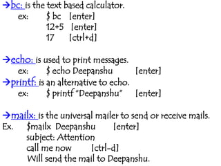 bc: is the text based calculator.
ex: $ bc [enter]
12+5 [enter]
17 [ctrl+d]
echo: is used to print messages.
ex: $ echo Deepanshu [enter]
printf: is an alternative to echo.
ex: $ printf “Deepanshu” [enter]
mailx: is the universal mailer to send or receive mails.
Ex. $mailx Deepanshu [enter]
subject: Attention
call me now [ctrl-d]
Will send the mail to Deepanshu.
 