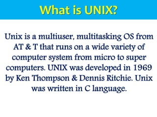 Unix is a multiuser, multitasking OS from
AT & T that runs on a wide variety of
computer system from micro to super
computers. UNIX was developed in 1969
by Ken Thompson & Dennis Ritchie. Unix
was written in C language.
What is UNIX?
 