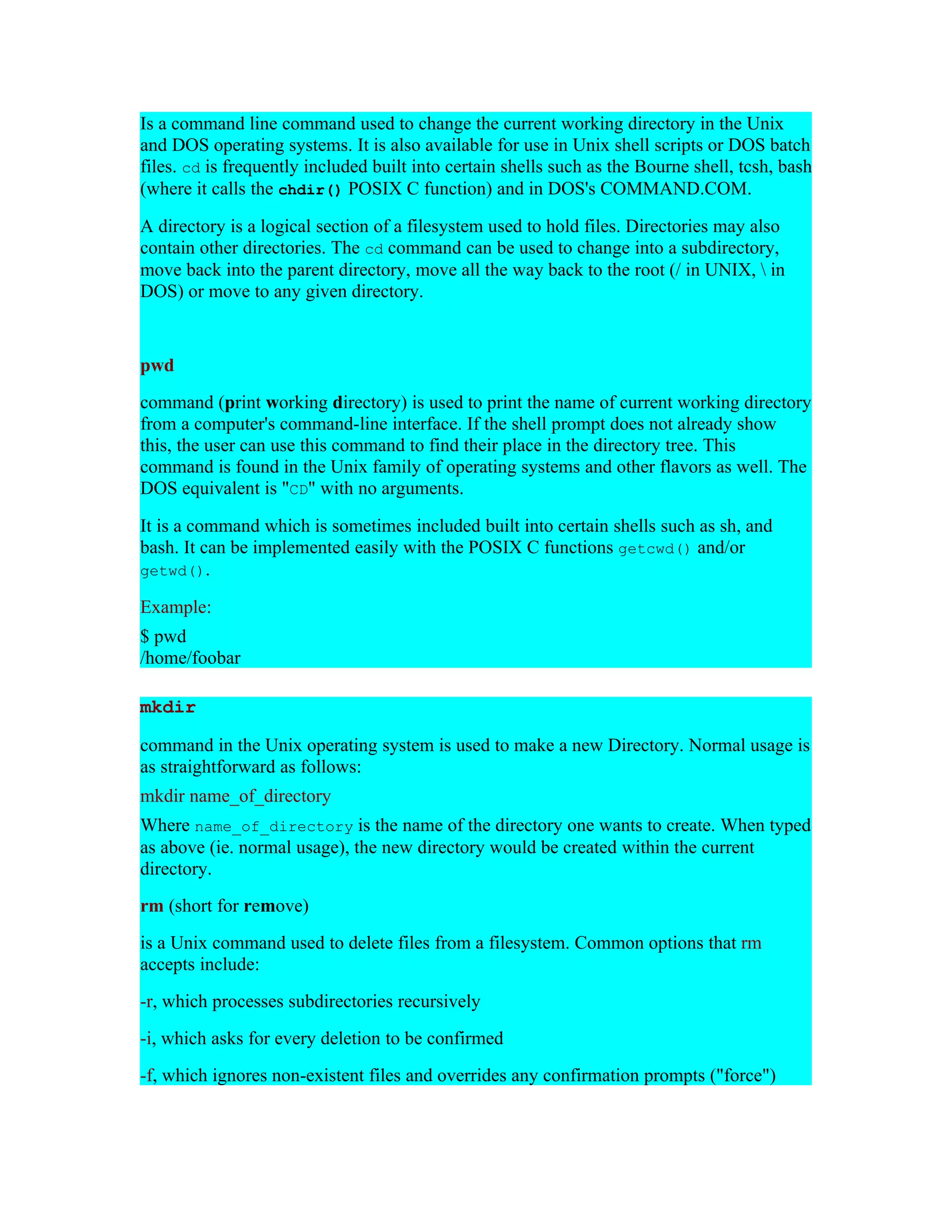 Is a command line command used to change the current working directory in the Unix and DOS operating systems. It is also available for use in Unix shell scripts or DOS batch files. cd is frequently included built into certain shells such as the Bourne shell, tcsh, bash (where it calls the chdir() POSIX C function) and in DOS's COMMAND.COM. A directory is a logical section of a filesystem used to hold files. Directories may also contain other directories. The cd command can be used to change into a subdirectory, move back into the parent directory, move all the way back to the root (/ in UNIX, in DOS) or move to any given directory. pwd command (print working directory) is used to print the name of current working directory from a computer's command-line interface. If the shell prompt does not already show this, the user can use this command to find their place in the directory tree. This command is found in the Unix family of operating systems and other flavors as well. The DOS equivalent is "CD" with no arguments. It is a command which is sometimes included built into certain shells such as sh, and bash. It can be implemented easily with the POSIX C functions getcwd() and/or getwd(). Example: $ pwd /home/foobar mkdir command in the Unix operating system is used to make a new Directory. Normal usage is as straightforward as follows: mkdir name_of_directory Where name_of_directory is the name of the directory one wants to create. When typed as above (ie. normal usage), the new directory would be created within the current directory. rm (short for remove) is a Unix command used to delete files from a filesystem. Common options that rm accepts include: -r, which processes subdirectories recursively -i, which asks for every deletion to be confirmed -f, which ignores non-existent files and overrides any confirmation prompts ("force") 