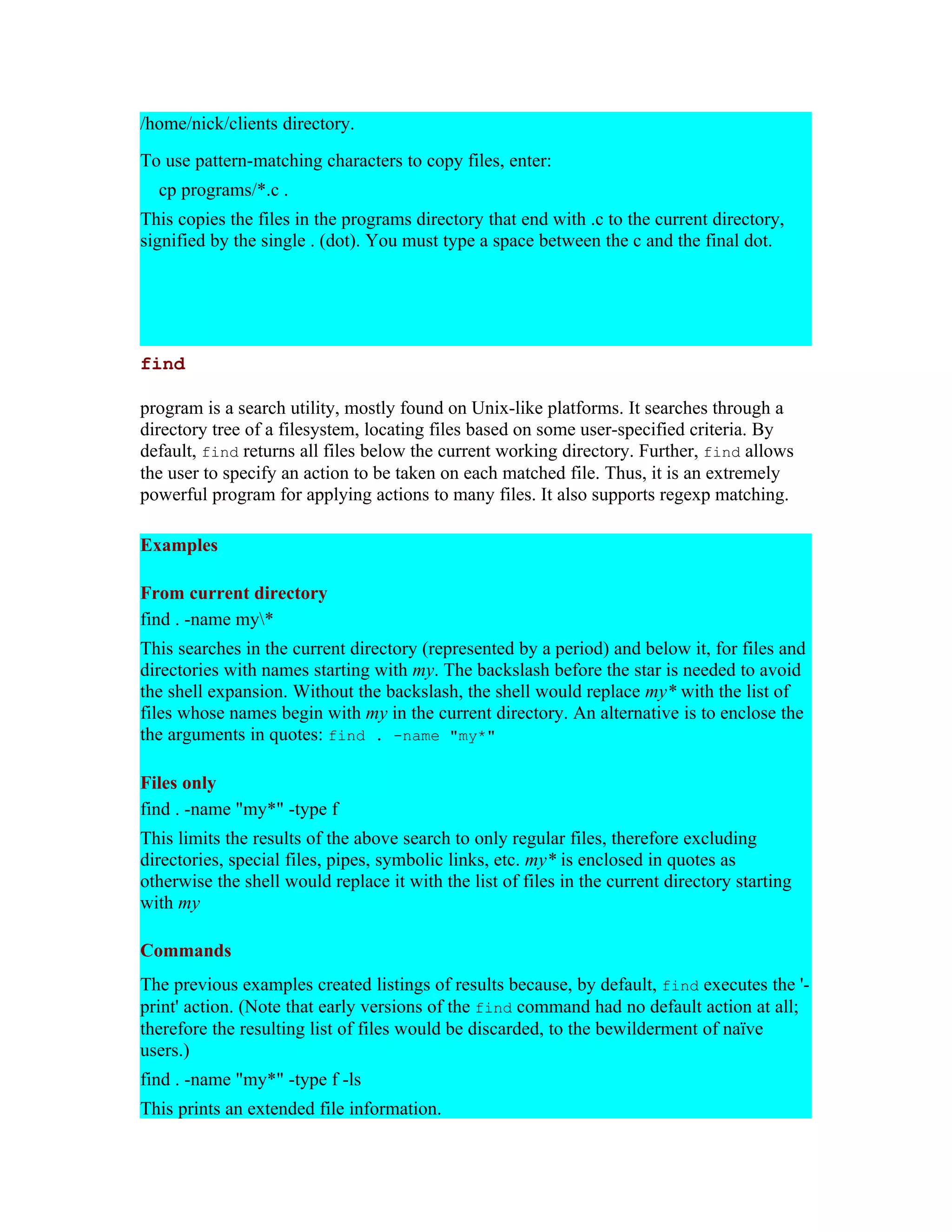 /home/nick/clients directory. To use pattern-matching characters to copy files, enter: cp programs/*.c . This copies the files in the programs directory that end with .c to the current directory, signified by the single . (dot). You must type a space between the c and the final dot. find program is a search utility, mostly found on Unix-like platforms. It searches through a directory tree of a filesystem, locating files based on some user-specified criteria. By default, find returns all files below the current working directory. Further, find allows the user to specify an action to be taken on each matched file. Thus, it is an extremely powerful program for applying actions to many files. It also supports regexp matching. Examples From current directory find . -name my* This searches in the current directory (represented by a period) and below it, for files and directories with names starting with my. The backslash before the star is needed to avoid the shell expansion. Without the backslash, the shell would replace my* with the list of files whose names begin with my in the current directory. An alternative is to enclose the the arguments in quotes: find . -name "my*" Files only find . -name "my*" -type f This limits the results of the above search to only regular files, therefore excluding directories, special files, pipes, symbolic links, etc. my* is enclosed in quotes as otherwise the shell would replace it with the list of files in the current directory starting with my Commands The previous examples created listings of results because, by default, find executes the '- print' action. (Note that early versions of the find command had no default action at all; therefore the resulting list of files would be discarded, to the bewilderment of naïve users.) find . -name "my*" -type f -ls This prints an extended file information. 