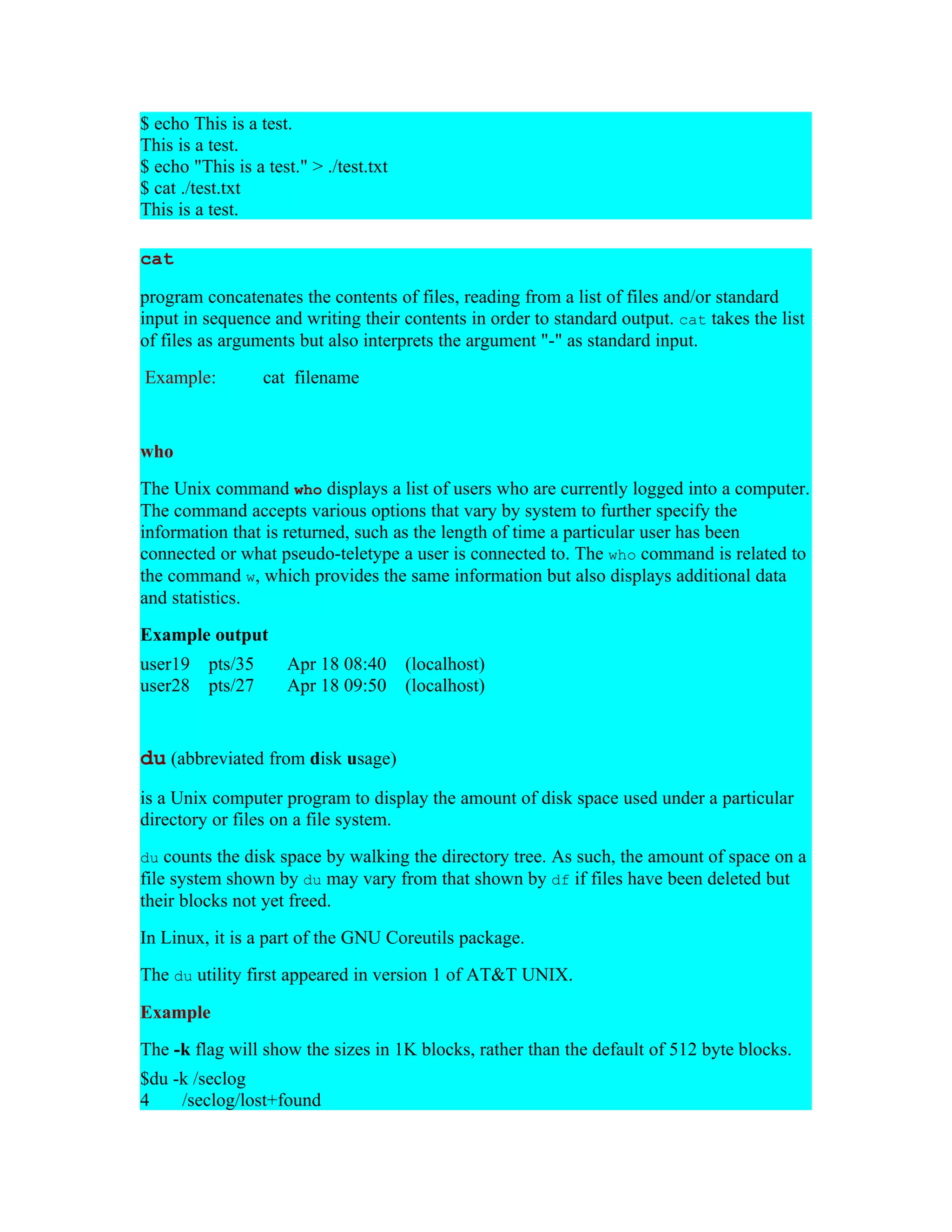 $ echo This is a test. This is a test. $ echo "This is a test." > ./test.txt $ cat ./test.txt This is a test. cat program concatenates the contents of files, reading from a list of files and/or standard input in sequence and writing their contents in order to standard output. cat takes the list of files as arguments but also interprets the argument "-" as standard input. Example: cat filename who The Unix command who displays a list of users who are currently logged into a computer. The command accepts various options that vary by system to further specify the information that is returned, such as the length of time a particular user has been connected or what pseudo-teletype a user is connected to. The who command is related to the command w, which provides the same information but also displays additional data and statistics. Example output user19 pts/35 Apr 18 08:40 (localhost) user28 pts/27 Apr 18 09:50 (localhost) du (abbreviated from disk usage) is a Unix computer program to display the amount of disk space used under a particular directory or files on a file system. du counts the disk space by walking the directory tree. As such, the amount of space on a file system shown by du may vary from that shown by df if files have been deleted but their blocks not yet freed. In Linux, it is a part of the GNU Coreutils package. The du utility first appeared in version 1 of AT&T UNIX. Example The -k flag will show the sizes in 1K blocks, rather than the default of 512 byte blocks. $du -k /seclog 4 /seclog/lost+found 