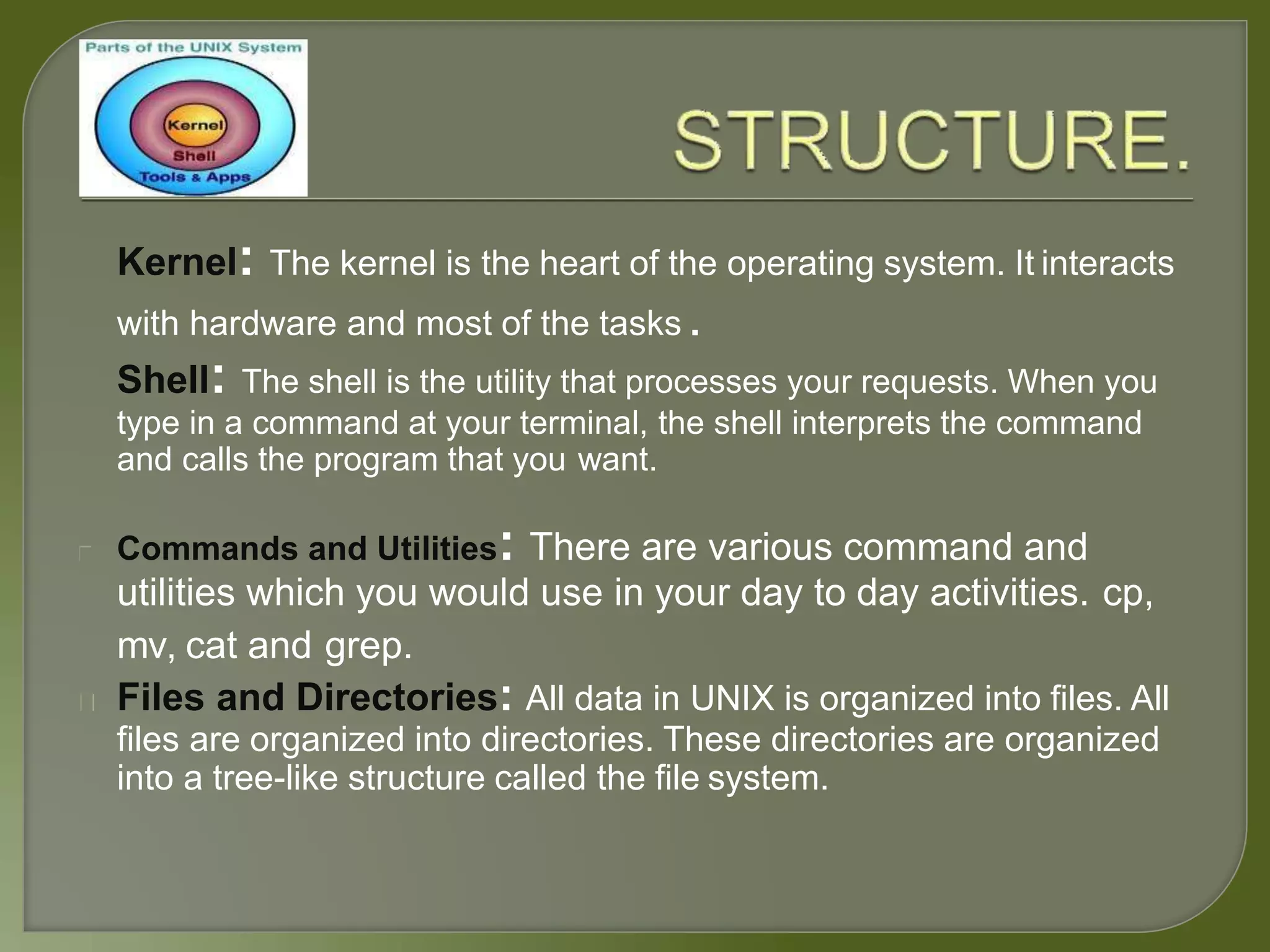 Kernel: The kernel is the heart of the operating system. It interacts
with hardware and most of the tasks .
Shell: The shell is the utility that processes your requests. When you
type in a command at your terminal, the shell interprets the command
and calls the program that you want.
Commands and Utilities: There are various command and
utilities which you would use in your day to day activities. cp,
mv, cat and grep.
Files and Directories: All data in UNIX is organized into files. All
files are organized into directories. These directories are organized
into a tree-like structure called the file system.
 