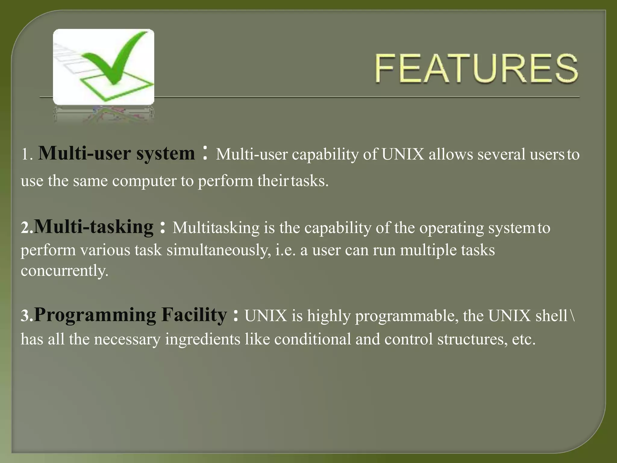1. Multi-user system : Multi-user capability of UNIX allows several usersto
use the same computer to perform theirtasks.
2.Multi-tasking : Multitasking is the capability of the operating systemto
perform various task simultaneously, i.e. a user can run multiple tasks
concurrently.
3.Programming Facility : UNIX is highly programmable, the UNIX shell
has all the necessary ingredients like conditional and control structures, etc.
 