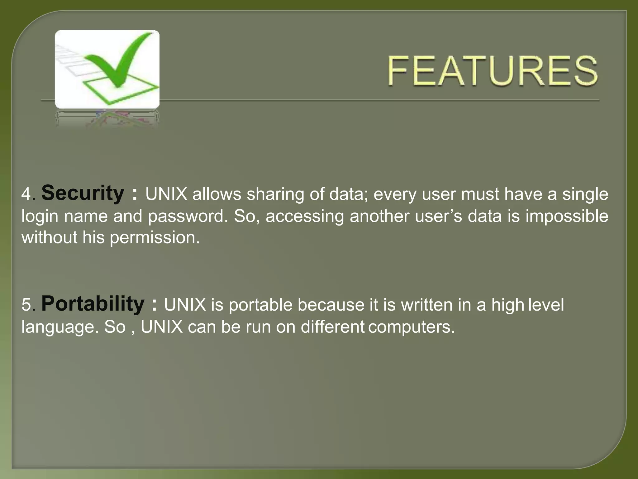 4. Security : UNIX allows sharing of data; every user must have a single
login name and password. So, accessing another user’s data is impossible
without his permission.
5. Portability : UNIX is portable because it is written in a high level
language. So , UNIX can be run on different computers.
 