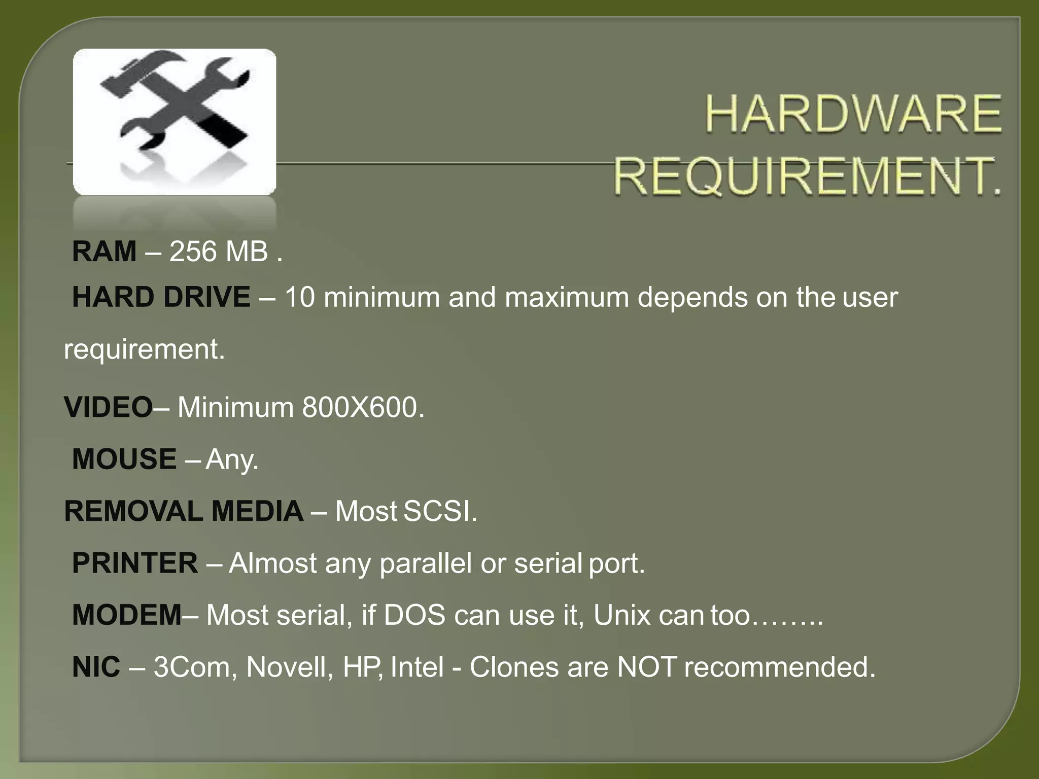 RAM – 256 MB .
HARD DRIVE – 10 minimum and maximum depends on the user
requirement.
VIDEO– Minimum 800X600.
MOUSE –Any.
REMOVAL MEDIA – Most SCSI.
PRINTER – Almost any parallel or serial port.
MODEM– Most serial, if DOS can use it, Unix can too……..
NIC – 3Com, Novell, HP, Intel - Clones are NOT recommended.
 