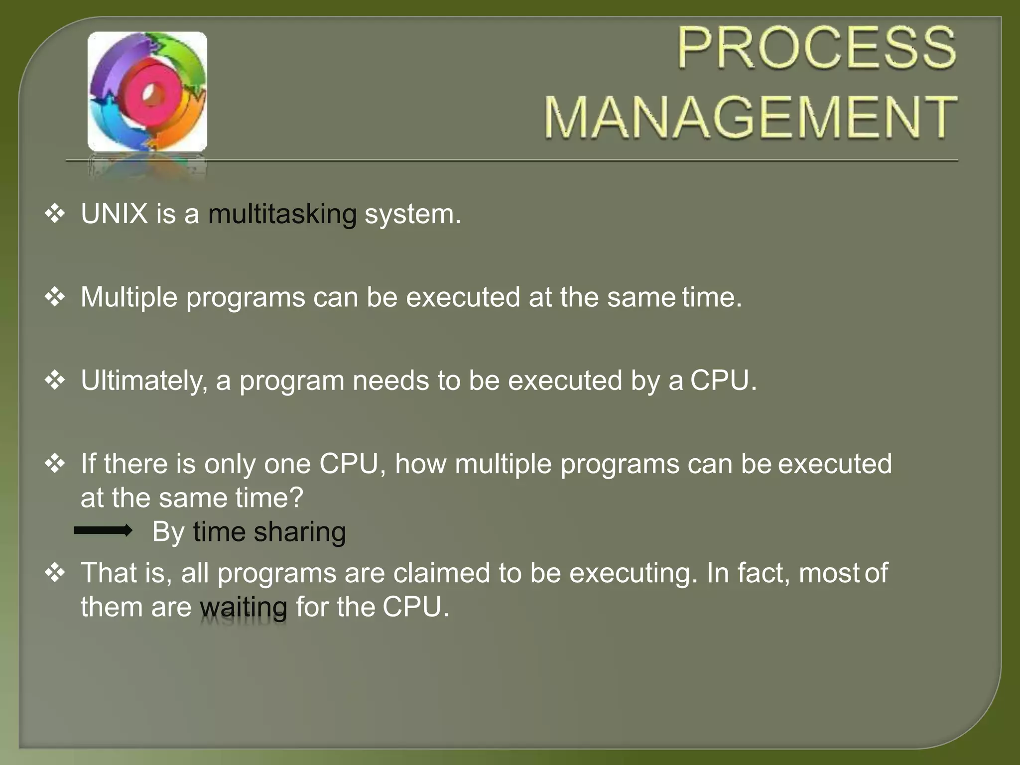  UNIX is a multitasking system.
 Multiple programs can be executed at the same time.
 Ultimately, a program needs to be executed by a CPU.
 If there is only one CPU, how multiple programs can be executed
at the same time?
By time sharing
 That is, all programs are claimed to be executing. In fact, most of
them are waiting for the CPU.
 