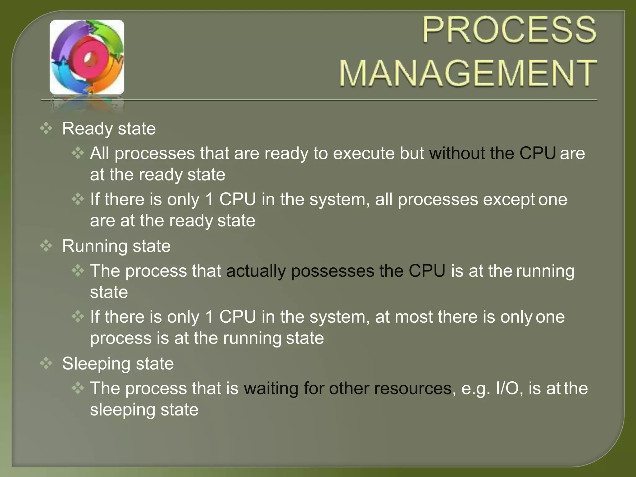  Ready state
 All processes that are ready to execute but without the CPU are
at the ready state
 If there is only 1 CPU in the system, all processes except one
are at the ready state
 Running state
 The process that actually possesses the CPU is at the running
state
 If there is only 1 CPU in the system, at most there is only one
process is at the running state
 Sleeping state
 The process that is waiting for other resources, e.g. I/O, is at the
sleeping state
 
