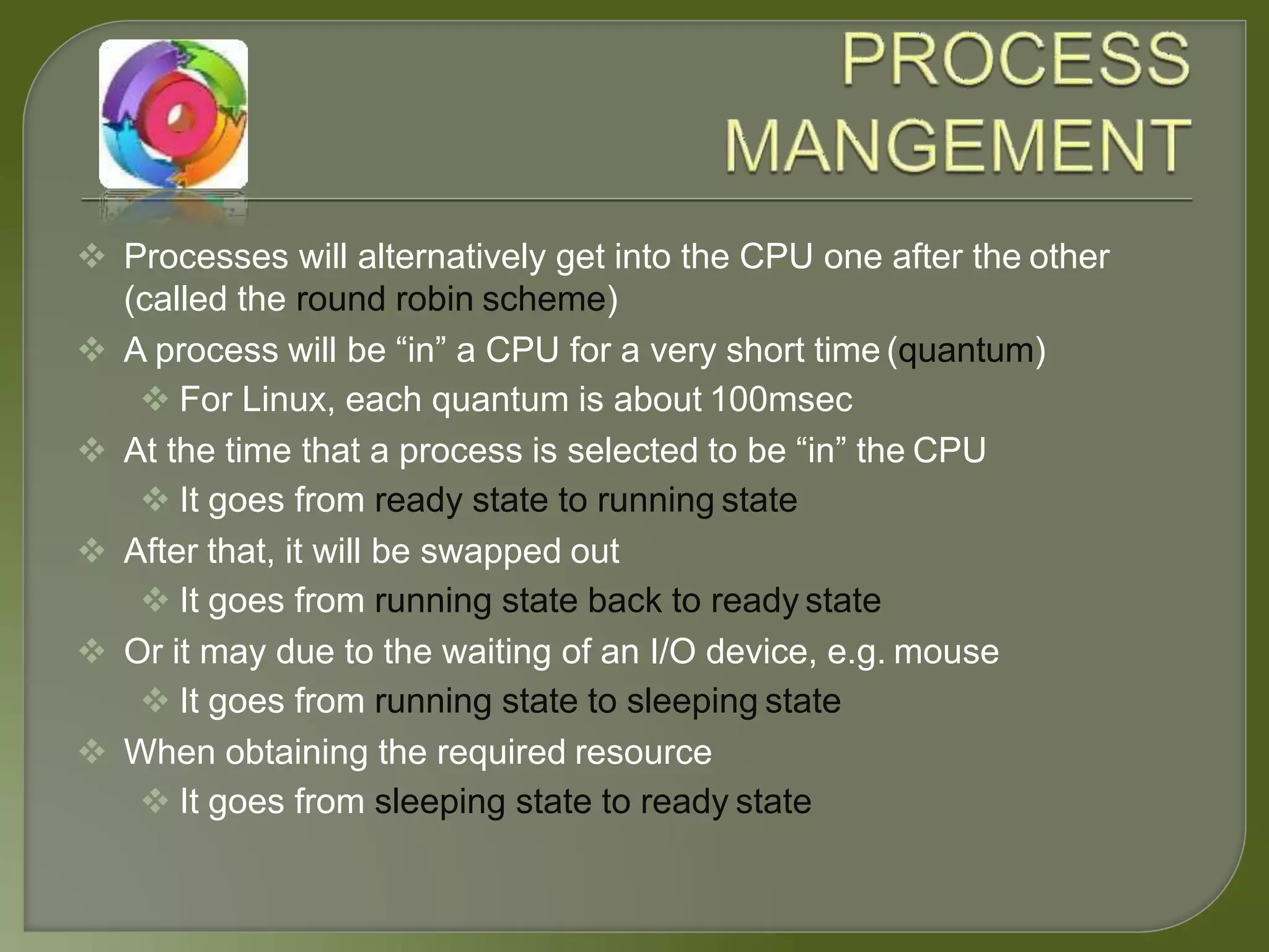  Processes will alternatively get into the CPU one after the other
(called the round robin scheme)
 A process will be “in” a CPU for a very short time (quantum)
 For Linux, each quantum is about 100msec
 At the time that a process is selected to be “in” the CPU
 It goes from ready state to running state
 After that, it will be swapped out
 It goes from running state back to ready state
 Or it may due to the waiting of an I/O device, e.g. mouse
 It goes from running state to sleeping state
 When obtaining the required resource
 It goes from sleeping state to ready state
 