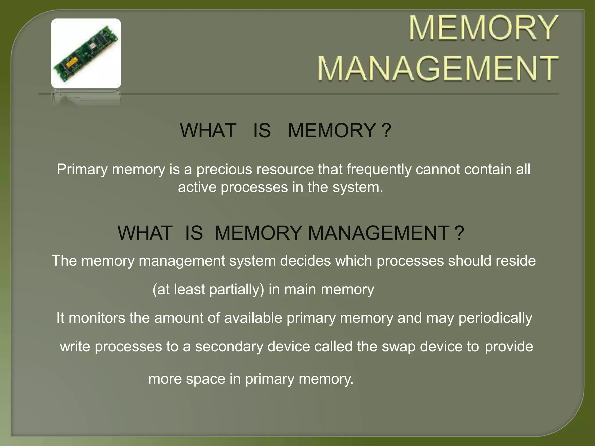 WHAT IS MEMORY ?
Primary memory is a precious resource that frequently cannot contain all
active processes in the system.
WHAT IS MEMORY MANAGEMENT ?
The memory management system decides which processes should reside
(at least partially) in main memory
It monitors the amount of available primary memory and may periodically
write processes to a secondary device called the swap device to provide
more space in primary memory.
 