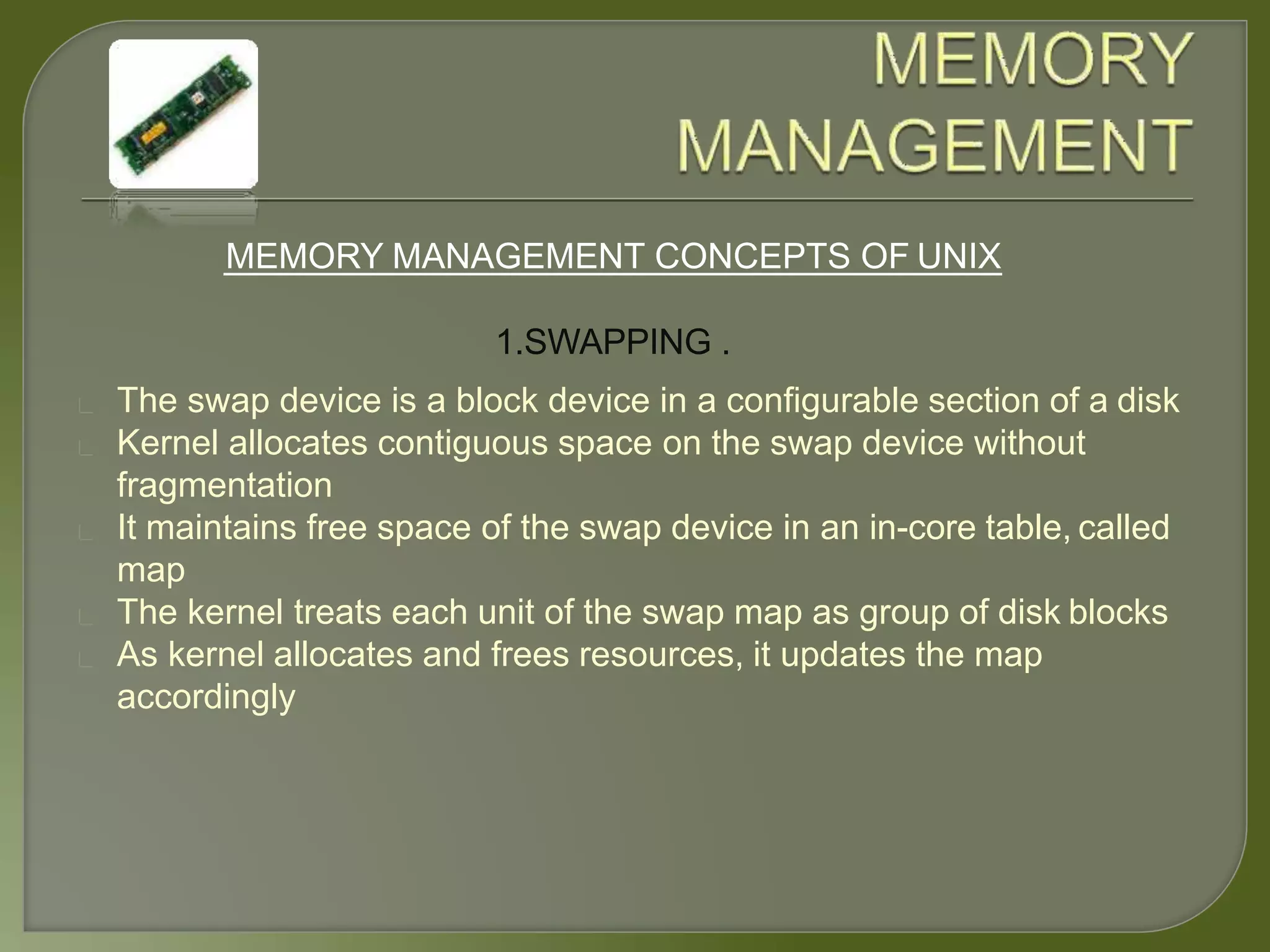 MEMORY MANAGEMENT CONCEPTS OF UNIX
1.SWAPPING .
The swap device is a block device in a configurable section of a disk
Kernel allocates contiguous space on the swap device without
fragmentation
It maintains free space of the swap device in an in-core table, called
map
The kernel treats each unit of the swap map as group of disk blocks
As kernel allocates and frees resources, it updates the map
accordingly
 