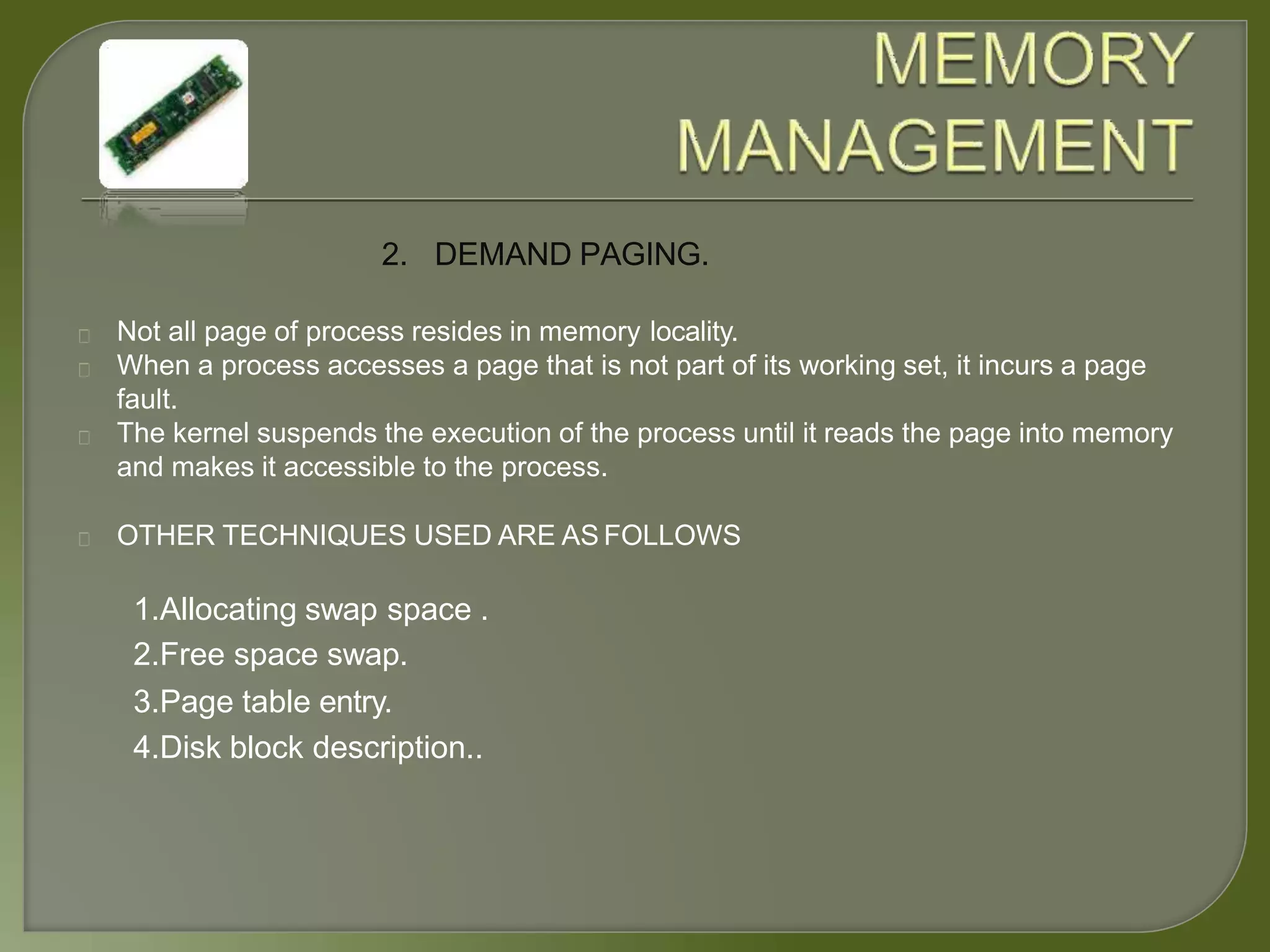 2. DEMAND PAGING.
Not all page of process resides in memory locality.
When a process accesses a page that is not part of its working set, it incurs a page
fault.
The kernel suspends the execution of the process until it reads the page into memory
and makes it accessible to the process.
OTHER TECHNIQUES USED ARE AS FOLLOWS
1.Allocating swap space .
2.Free space swap.
3.Page table entry.
4.Disk block description..
 